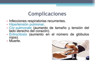 Complicaciones Infecciones respiratorias recurrentes.  Hipertensión pulmonar .  Cor pulmonale  (aumento de tamaño y tensión del lado derecho del corazón).  Eritrocitosis  (aumento en el número de glóbulos rojos).  Muerte.  