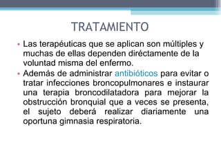 TRATAMIENTO Las terapéuticas que se aplican son múltiples y muchas de ellas dependen diréctamente de la voluntad misma del enfermo. Además de administrar  antibióticos  para evitar o tratar infecciones broncopulmonares e instaurar una terapia broncodilatadora para mejorar la obstrucción bronquial que a veces se presenta, el sujeto deberá realizar diariamente una oportuna gimnasia respiratoria. 