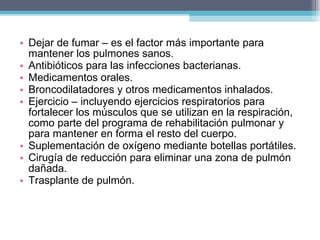 Dejar de fumar – es el factor más importante para mantener los pulmones sanos. Antibióticos para las infecciones bacterianas. Medicamentos orales. Broncodilatadores y otros medicamentos inhalados. Ejercicio – incluyendo ejercicios respiratorios para fortalecer los músculos que se utilizan en la respiración, como parte del programa de rehabilitación pulmonar y para mantener en forma el resto del cuerpo. Suplementación de oxígeno mediante botellas portátiles. Cirugía de reducción para eliminar una zona de pulmón dañada. Trasplante de pulmón. 