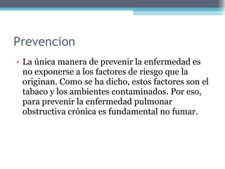 Prevencion  La única manera de prevenir la enfermedad es no exponerse a los factores de riesgo que la originan. Como se ha dicho, estos factores son el tabaco y los ambientes contaminados. Por eso, para prevenir la enfermedad pulmonar obstructiva crónica es fundamental no fumar. 
