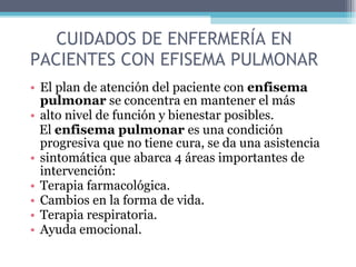CUIDADOS DE ENFERMERÍA EN PACIENTES CON EFISEMA PULMONAR El plan de atención del paciente con  enfisema pulmonar  se concentra en mantener el más alto nivel de función y bienestar posibles. El  enfisema pulmonar  es una condición progresiva que no tiene cura, se da una asistencia sintomática que abarca 4 áreas importantes de intervención: Terapia farmacológica. Cambios en la forma de vida. Terapia respiratoria. Ayuda emocional. 