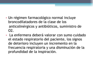 Un régimen farmacológico normal incluye broncodilatadores de la clase de los anticolinérgicos y antibióticos, suministro de O2. La enfermera deberá valorar con sumo cuidado el estado respiratorio del paciente, los signos de deterioro incluyen un incremento en la frecuencia respiratoria y una disminución de la profundidad de la inspiración . 