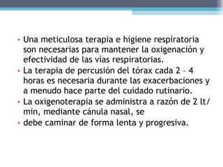Una meticulosa terapia e higiene respiratoria son necesarias para mantener la oxigenación y efectividad de las vías respiratorias. La terapia de percusión del tórax cada 2 – 4 horas es necesaria durante las exacerbaciones y a menudo hace parte del cuidado rutinario. La oxigenoterapia se administra a razón de 2 lt/min, mediante cánula nasal, se debe caminar de forma lenta y progresiva. 
