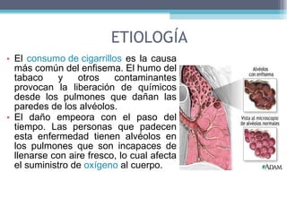 ETIOLOGÍA El  consumo de cigarrillos  es la causa más común del enfisema. El humo del tabaco y otros contaminantes provocan la liberación de químicos desde los pulmones que dañan las paredes de los alvéolos.  El daño empeora con el paso del tiempo. Las personas que padecen esta enfermedad tienen alvéolos en los pulmones que son incapaces de llenarse con aire fresco, lo cual afecta el suministro de  oxígeno  al cuerpo.  