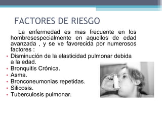 FACTORES DE RIESGO La enfermedad es mas frecuente en los hombresespecialmente en aquellos de edad avanzada , y se ve favorecida por numerosos factores :  Disminución de la elasticidad pulmonar debida a la edad.  Bronquitis Crónica.  Asma.  Bronconeumonias repetidas.  Silicosis.  Tuberculosis pulmonar.  
