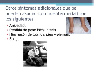 Otros síntomas adicionales que se pueden asociar con la enfermedad son los siguientes Ansiedad.  Pérdida de peso involuntaria.  Hinchazón de tobillos, pies y piernas.  Fatiga.  