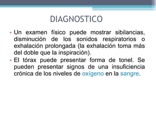 DIAGNOSTICO Un examen físico puede mostrar sibilancias, disminución de los sonidos respiratorios o exhalación prolongada (la exhalación toma más del doble que la inspiración). El tórax puede presentar forma de tonel. Se pueden presentar signos de una insuficiencia crónica de los niveles de  oxígeno  en la  sangre . 