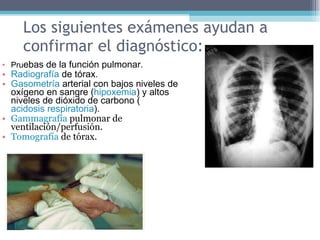 Los siguientes exámenes ayudan a confirmar el diagnóstico: Pru ebas de la función pulmonar.  Radiografía  de tórax.  Gasometría  arterial con bajos niveles de oxígeno en sangre ( hipoxemia ) y altos niveles de dióxido de carbono ( acidosis respiratoria ).  Gammagrafía  pulmonar de ventilación/perfusión.  Tomografía  de tórax.  