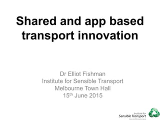 Shared and app based
transport innovation
Dr Elliot Fishman
Institute for Sensible Transport
Melbourne Town Hall
15th June 2015
 