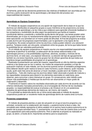Programación Didáctica. Educación Física Primer ciclo de Educación Primaria
35
CEIP San José de Calasanz (Ocaña) Curso 2011-2012
Finalmente, parte de las decisiones posteriores (las relativas al feedback) son asumidas por los
alumnos y parte (evaluación de los aprendizajes y del desarrollo del proceso) son
responsabilidad del maestro.
Aprendizaje en Equipos Cooperativos
El método de equipos cooperativos es una opción de organización de la clase en la que los
alumnos son distribuidos en pequeños grupos a cuyos miembros se les proporciona una tarea
motriz motivo de aprendizaje y se les insta a que colaboren para aprender ofreciendo feedback a
los compañeros y recibiéndolo de ellos según los parámetros que facilita el maestro,
coordinando labores y prestando y recibiendo ayuda dentro del grupo. Las tareas pueden estar
diversificadas, por lo que no necesariamente todas las personas ni todos los grupos tienen que
estar ejecutando una actividad con el mismo grado de dificultad. Al final del programa se evalúa
a cada alumno por los progresos experimentados y por la aportación a los logros de los
compañeros. No existe competición entre los alumnos y todos pueden obtener una valoración
positiva. Tampoco existe, por otra parte, competición entre los grupos, de forma que todos tienen
la posibilidad de ser valorados positivamente.
En el método de equipos cooperativos el maestro asume una responsabilidad especialmente
importante al planificar la actividad. La adecuación de las tareas seleccionadas a los
aprendizajes previos y a las posibilidades cognitivas, afectivas, sociales y motrices de los
alumnos tiene, en este caso, una especial relevancia. La elección del tipo de agrupamiento
también es una tarea importante, pues los grupos han de ofrecer garantías de que todos sus
miembros tengan posibilidades de progreso en el aprendizaje.
Realizada la presentación por parte del maestro, especificando en ella los distintos aspectos
relativos a las tareas que se van a realizar, los modos de cooperación posibles y el tipo de
evaluación implícito en este método, son los alumnos quienes toman el verdadero protagonismo.
Ellos deberán decidir quién realiza la tarea en cada momento y quién observa, quién necesita
ayuda, quién está más cerca de alcanzar un buen resultado y puede servir de modelo a los
compañeros... Todo ello implica que los alumnos deben haber alcanzado el grado de madurez y
las capacidades necesarias para discernir los elementos esenciales en cada tarea, para
observar, para comunicar y para interactuar en grupo. En consecuencia, este método suele
ofrecer más posibilidades a medida que los alumnos van alcanzando un mayor grado de
maduración y desarrollo.
Finalmente el maestro valora los resultados alcanzados por cada alumno de acuerdo con los
criterios individuales marcados previamente y es el encargado de informar de los resultados
grupales. La responsabilidad de evaluar el proceso y de introducir en él y en posteriores
episodios de aprendizaje elementos de mejora es, así mismo, del maestro.
Si la actividad se desarrolla dentro de un clima social adecuado el método de equipos
cooperativos puede ser un excelente medio de aprendizaje dentro de nuestra área curricular.
Proyectos cooperativos
El método de proyectos plantea un plan de actuación en el que el alumno programa una
actividad, contando con la colaboración del maestro, y posteriormente la lleva a cabo. Así
concebido este método representa el último eslabón en el camino hacia la plena autonomía en la
gestión de la propia actividad física. Y, precisamente, uno de los fines de nuestra área curricular
es la capacitación para esta práctica autónoma. Pero si además el proyecto es realizado en
grupo, se abren, a través de él, importantes senderos para la cooperación.
 