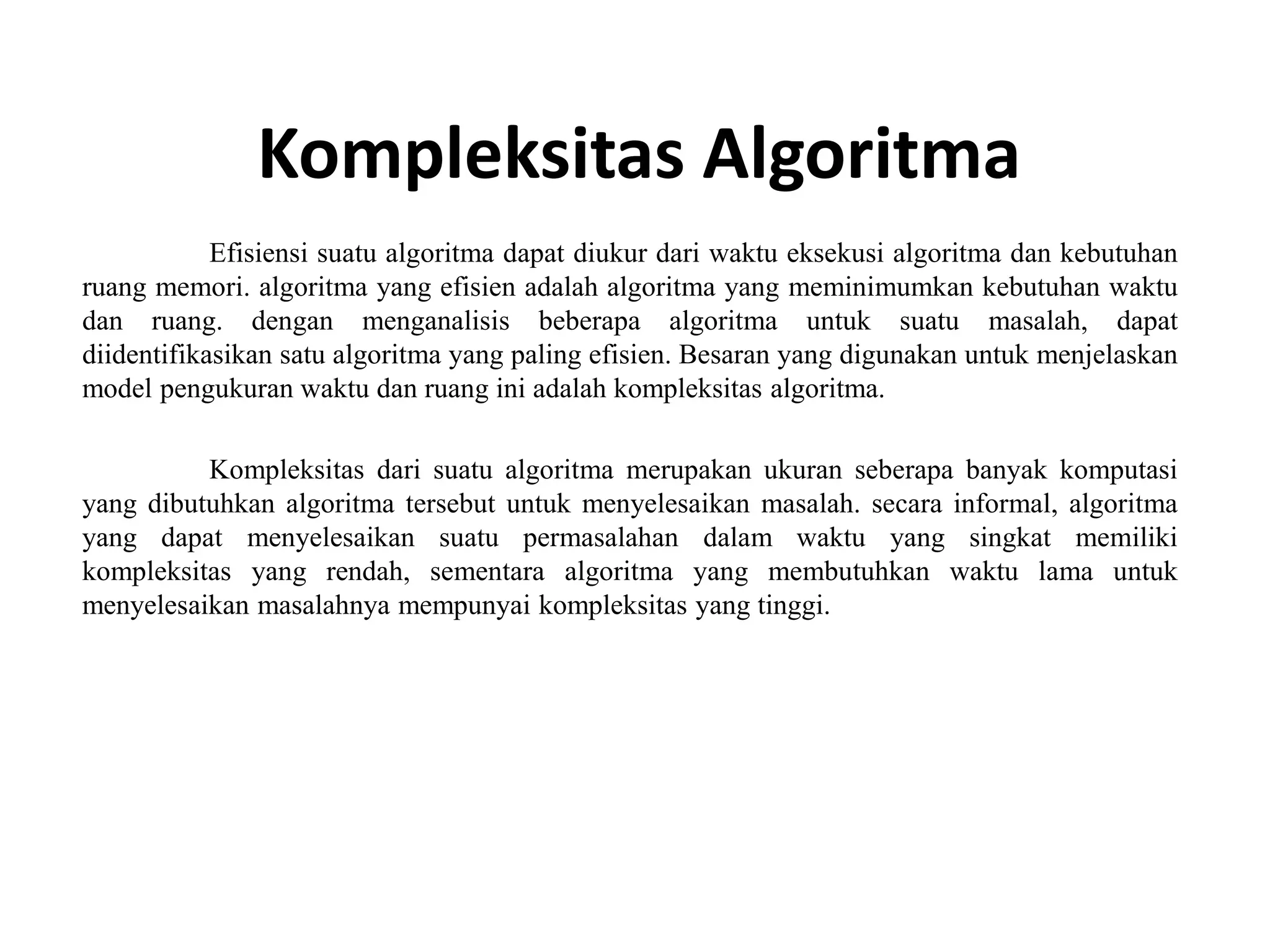 Kompleksitas Algoritma
Efisiensi suatu algoritma dapat diukur dari waktu eksekusi algoritma dan kebutuhan
ruang memori. algoritma yang efisien adalah algoritma yang meminimumkan kebutuhan waktu
dan ruang. dengan menganalisis beberapa algoritma untuk suatu masalah, dapat
diidentifikasikan satu algoritma yang paling efisien. Besaran yang digunakan untuk menjelaskan
model pengukuran waktu dan ruang ini adalah kompleksitas algoritma.
Kompleksitas dari suatu algoritma merupakan ukuran seberapa banyak komputasi
yang dibutuhkan algoritma tersebut untuk menyelesaikan masalah. secara informal, algoritma
yang dapat menyelesaikan suatu permasalahan dalam waktu yang singkat memiliki
kompleksitas yang rendah, sementara algoritma yang membutuhkan waktu lama untuk
menyelesaikan masalahnya mempunyai kompleksitas yang tinggi.
 