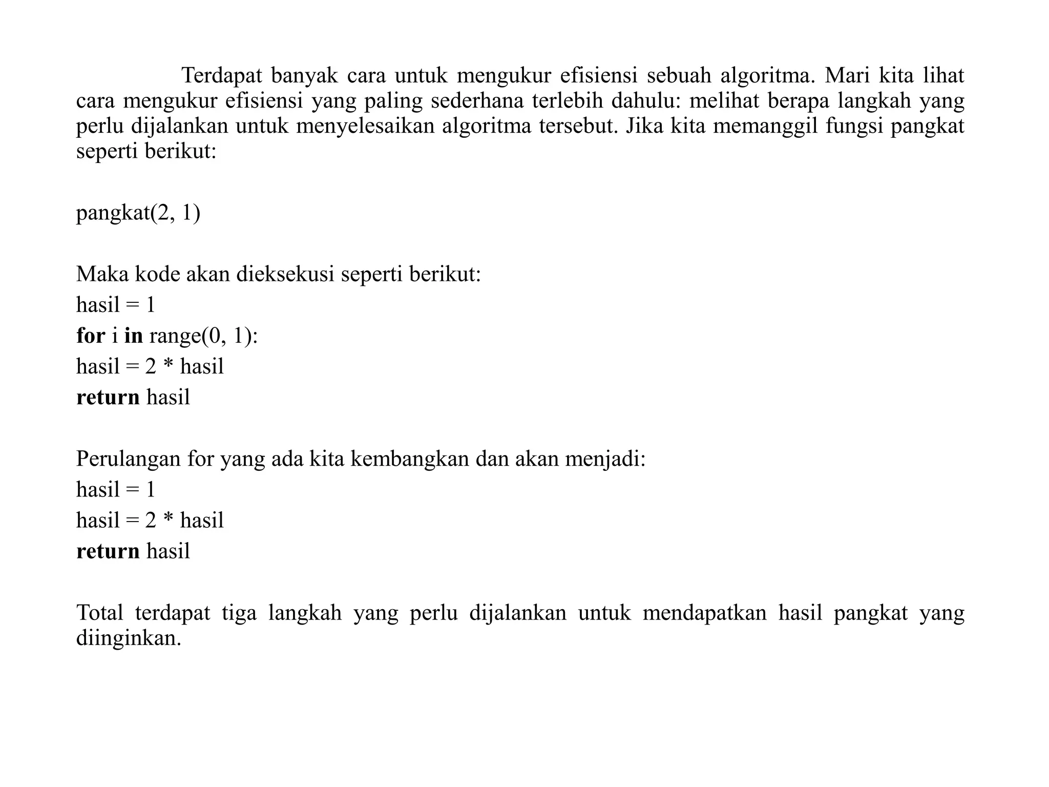 Terdapat banyak cara untuk mengukur efisiensi sebuah algoritma. Mari kita lihat
cara mengukur efisiensi yang paling sederhana terlebih dahulu: melihat berapa langkah yang
perlu dijalankan untuk menyelesaikan algoritma tersebut. Jika kita memanggil fungsi pangkat
seperti berikut:
pangkat(2, 1)
Maka kode akan dieksekusi seperti berikut:
hasil = 1
for i in range(0, 1):
hasil = 2 * hasil
return hasil
Perulangan for yang ada kita kembangkan dan akan menjadi:
hasil = 1
hasil = 2 * hasil
return hasil
Total terdapat tiga langkah yang perlu dijalankan untuk mendapatkan hasil pangkat yang
diinginkan.
 