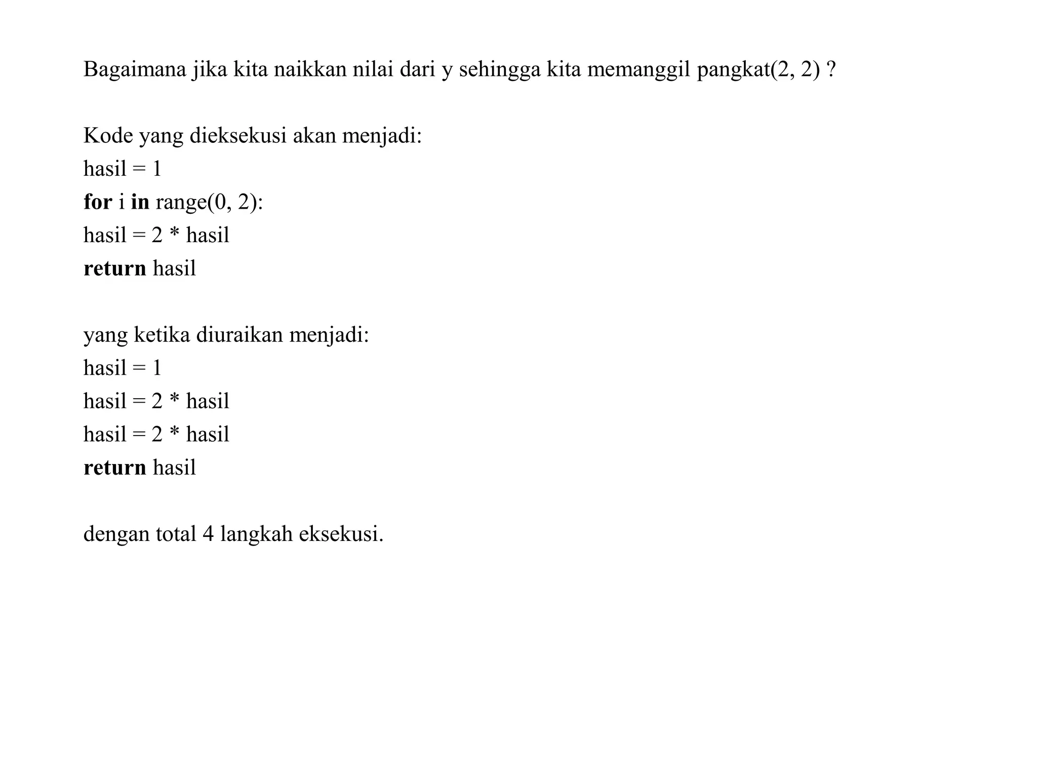 Bagaimana jika kita naikkan nilai dari y sehingga kita memanggil pangkat(2, 2) ?
Kode yang dieksekusi akan menjadi:
hasil = 1
for i in range(0, 2):
hasil = 2 * hasil
return hasil
yang ketika diuraikan menjadi:
hasil = 1
hasil = 2 * hasil
hasil = 2 * hasil
return hasil
dengan total 4 langkah eksekusi.
 