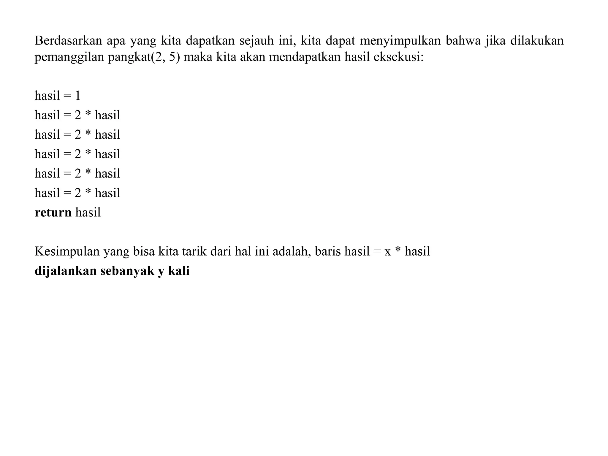 Berdasarkan apa yang kita dapatkan sejauh ini, kita dapat menyimpulkan bahwa jika dilakukan
pemanggilan pangkat(2, 5) maka kita akan mendapatkan hasil eksekusi:
hasil = 1
hasil = 2 * hasil
hasil = 2 * hasil
hasil = 2 * hasil
hasil = 2 * hasil
hasil = 2 * hasil
return hasil
Kesimpulan yang bisa kita tarik dari hal ini adalah, baris hasil = x * hasil
dijalankan sebanyak y kali
 