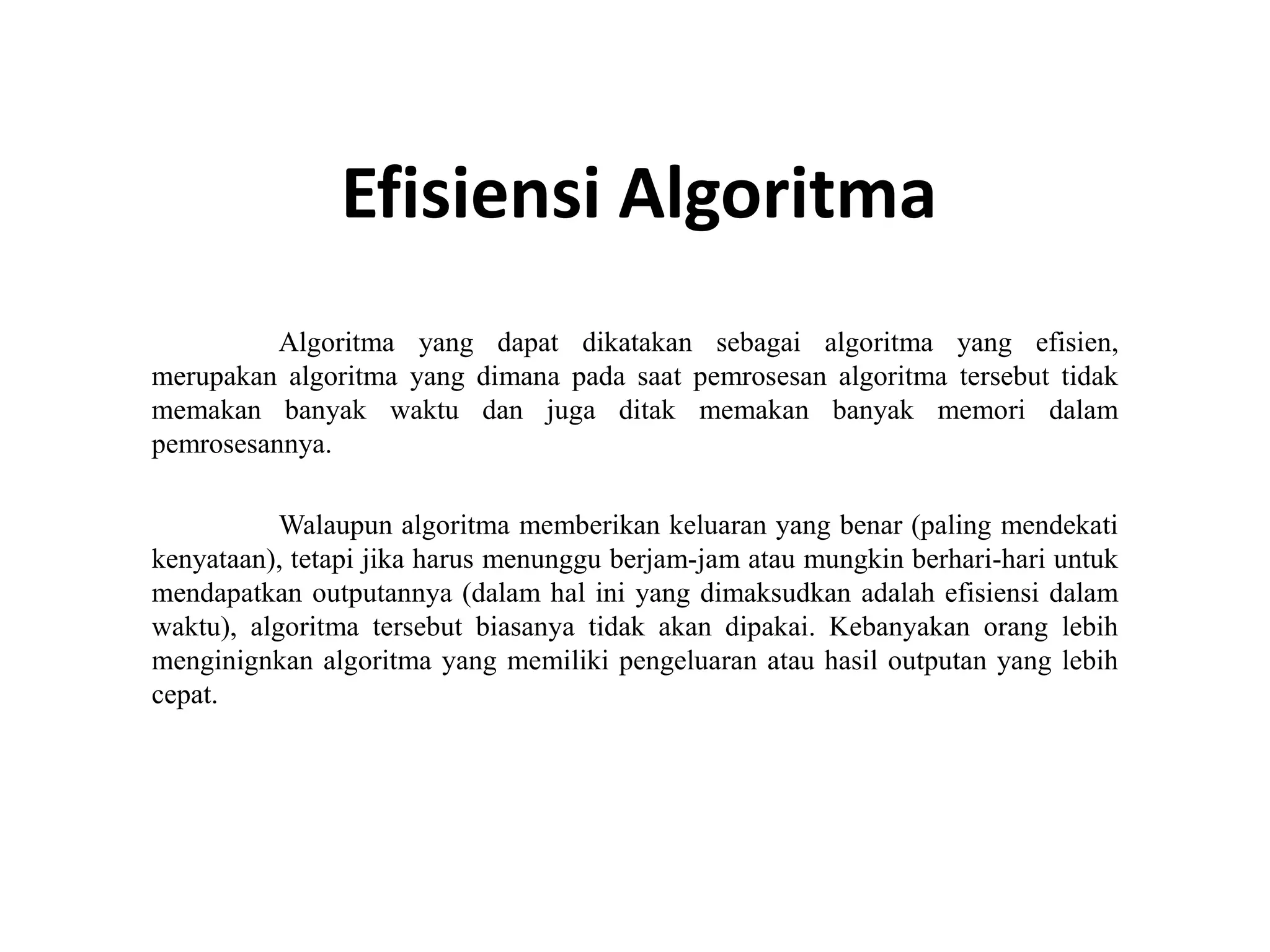 Efisiensi Algoritma
Algoritma yang dapat dikatakan sebagai algoritma yang efisien,
merupakan algoritma yang dimana pada saat pemrosesan algoritma tersebut tidak
memakan banyak waktu dan juga ditak memakan banyak memori dalam
pemrosesannya.
Walaupun algoritma memberikan keluaran yang benar (paling mendekati
kenyataan), tetapi jika harus menunggu berjam-jam atau mungkin berhari-hari untuk
mendapatkan outputannya (dalam hal ini yang dimaksudkan adalah efisiensi dalam
waktu), algoritma tersebut biasanya tidak akan dipakai. Kebanyakan orang lebih
menginignkan algoritma yang memiliki pengeluaran atau hasil outputan yang lebih
cepat.
 