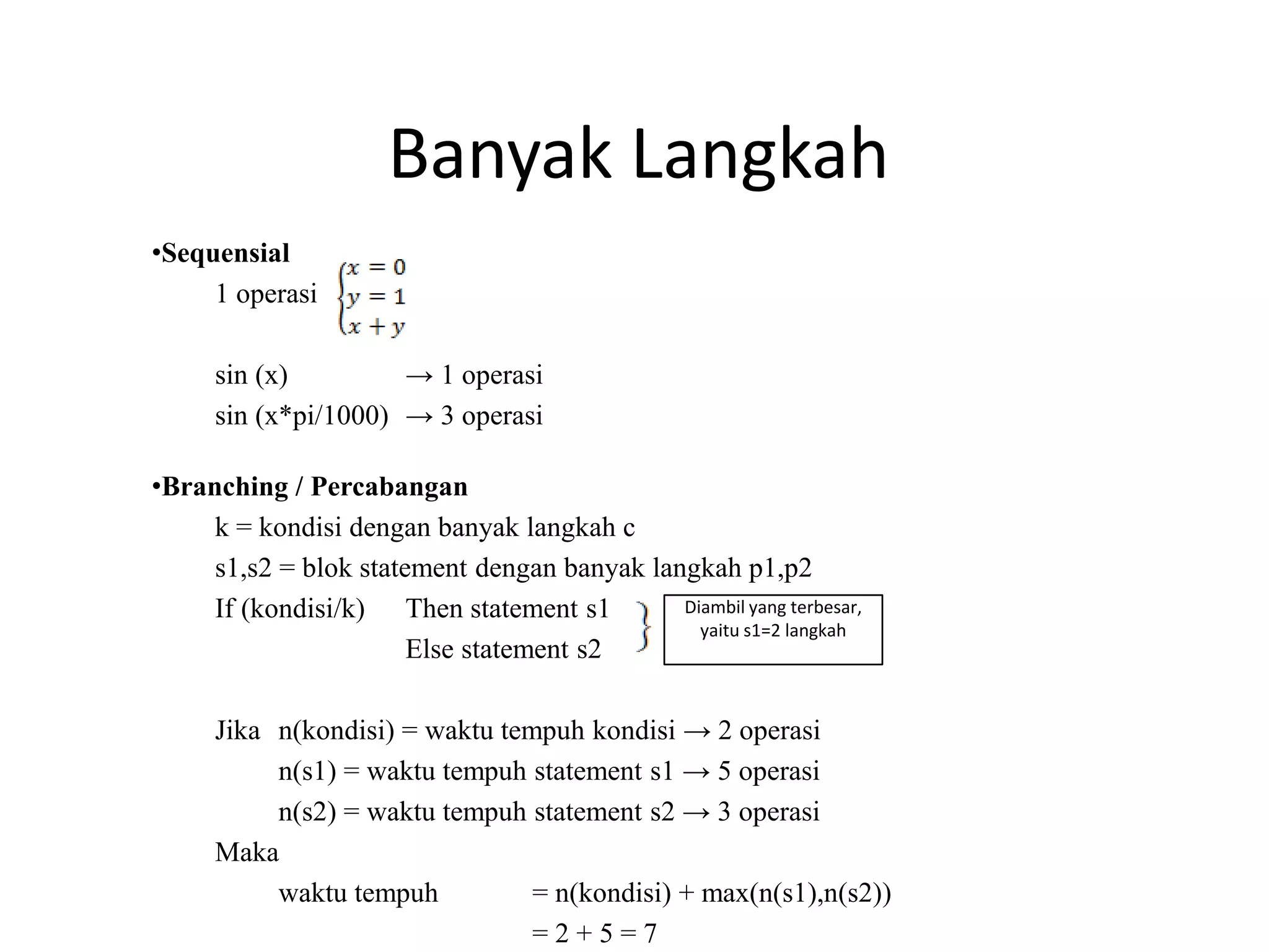 Banyak Langkah
•Sequensial
1 operasi
sin (x) → 1 operasi
sin (x*pi/1000) → 3 operasi
•Branching / Percabangan
k = kondisi dengan banyak langkah c
s1,s2 = blok statement dengan banyak langkah p1,p2
If (kondisi/k) Then statement s1
Else statement s2
Jika n(kondisi) = waktu tempuh kondisi → 2 operasi
n(s1) = waktu tempuh statement s1 → 5 operasi
n(s2) = waktu tempuh statement s2 → 3 operasi
Maka
waktu tempuh = n(kondisi) + max(n(s1),n(s2))
= 2 + 5 = 7
Diambil yang terbesar,
yaitu s1=2 langkah
 