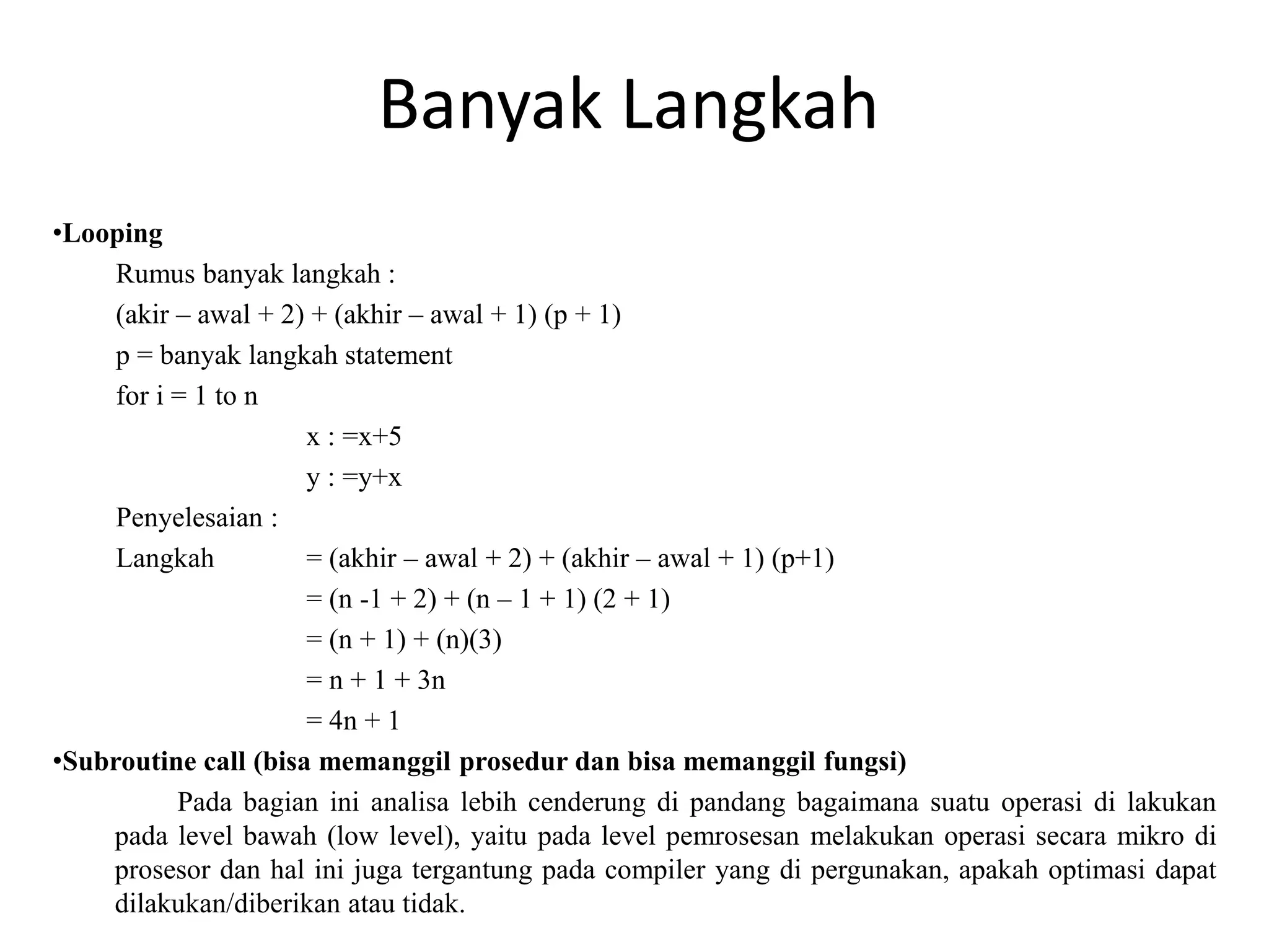 Banyak Langkah
•Looping
Rumus banyak langkah :
(akir – awal + 2) + (akhir – awal + 1) (p + 1)
p = banyak langkah statement
for i = 1 to n
x : =x+5
y : =y+x
Penyelesaian :
Langkah = (akhir – awal + 2) + (akhir – awal + 1) (p+1)
= (n -1 + 2) + (n – 1 + 1) (2 + 1)
= (n + 1) + (n)(3)
= n + 1 + 3n
= 4n + 1
•Subroutine call (bisa memanggil prosedur dan bisa memanggil fungsi)
Pada bagian ini analisa lebih cenderung di pandang bagaimana suatu operasi di lakukan
pada level bawah (low level), yaitu pada level pemrosesan melakukan operasi secara mikro di
prosesor dan hal ini juga tergantung pada compiler yang di pergunakan, apakah optimasi dapat
dilakukan/diberikan atau tidak.
 