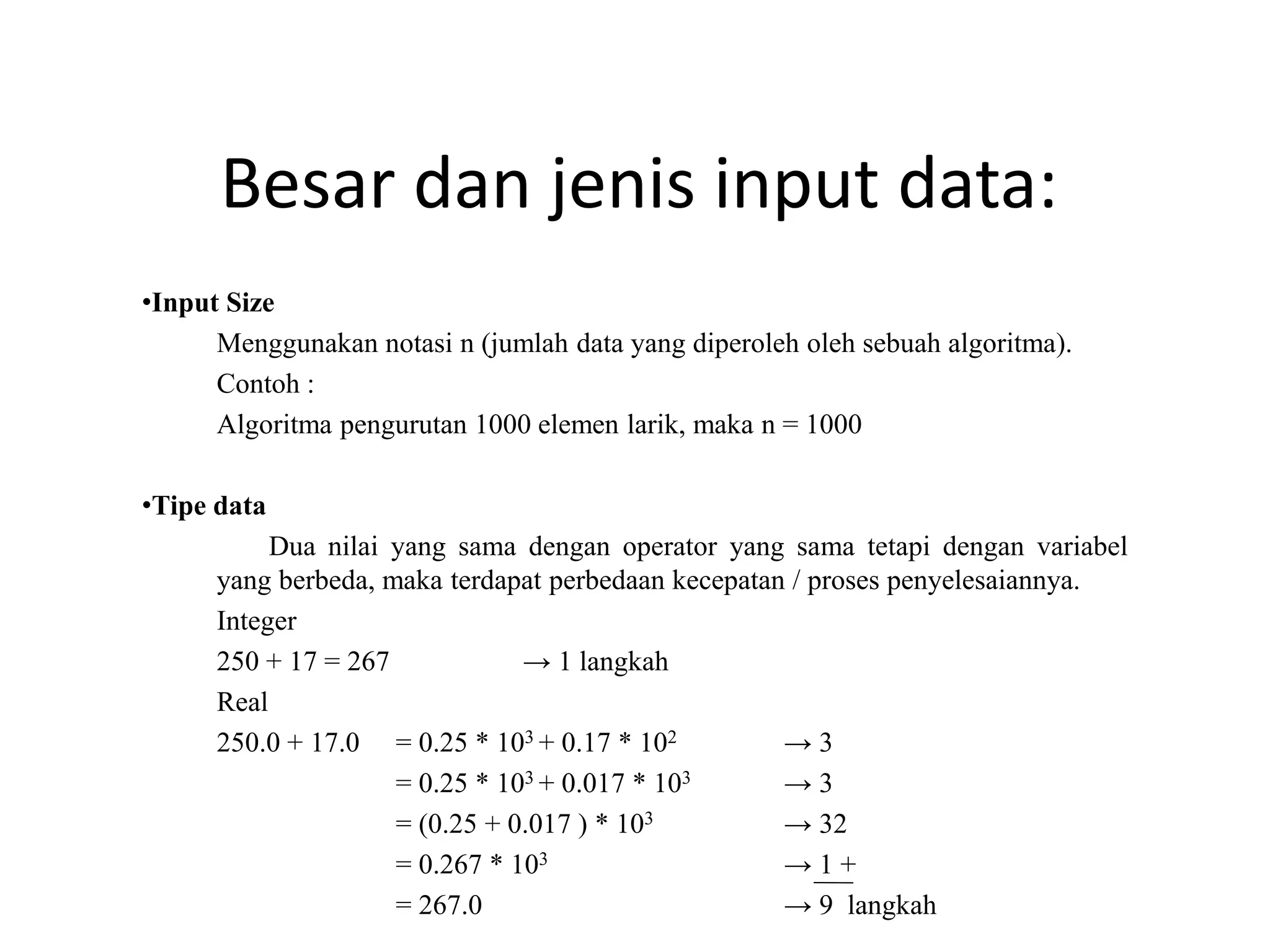 Besar dan jenis input data:
•Input Size
Menggunakan notasi n (jumlah data yang diperoleh oleh sebuah algoritma).
Contoh :
Algoritma pengurutan 1000 elemen larik, maka n = 1000
•Tipe data
Dua nilai yang sama dengan operator yang sama tetapi dengan variabel
yang berbeda, maka terdapat perbedaan kecepatan / proses penyelesaiannya.
Integer
250 + 17 = 267 → 1 langkah
Real
250.0 + 17.0 = 0.25 * 103 + 0.17 * 102 → 3
= 0.25 * 103 + 0.017 * 103 → 3
= (0.25 + 0.017 ) * 103 → 32
= 0.267 * 103 → 1 +
= 267.0 → 9 langkah
 