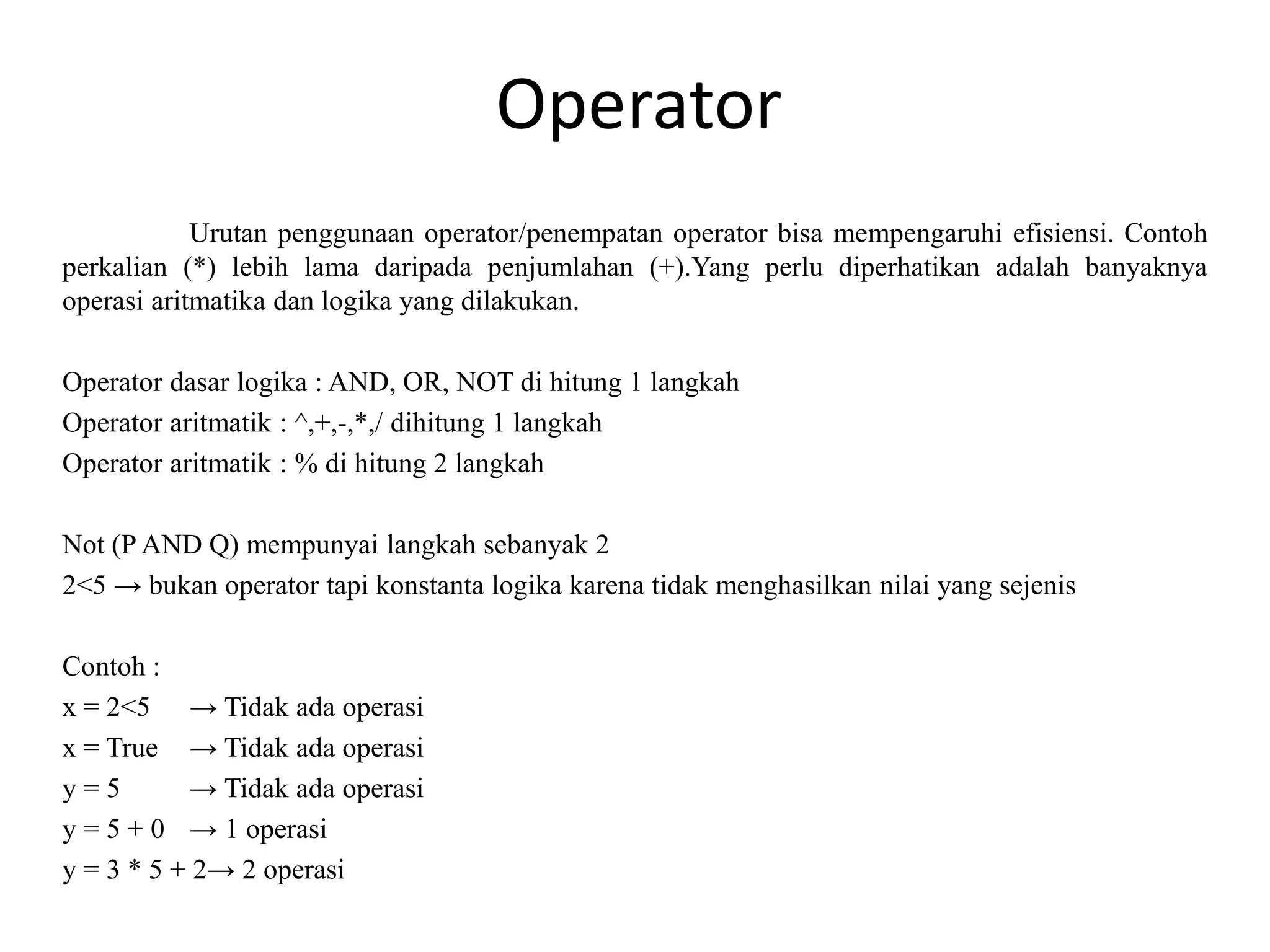 Operator
Urutan penggunaan operator/penempatan operator bisa mempengaruhi efisiensi. Contoh
perkalian (*) lebih lama daripada penjumlahan (+).Yang perlu diperhatikan adalah banyaknya
operasi aritmatika dan logika yang dilakukan.
Operator dasar logika : AND, OR, NOT di hitung 1 langkah
Operator aritmatik : ^,+,-,*,/ dihitung 1 langkah
Operator aritmatik : % di hitung 2 langkah
Not (P AND Q) mempunyai langkah sebanyak 2
2<5 → bukan operator tapi konstanta logika karena tidak menghasilkan nilai yang sejenis
Contoh :
x = 2<5 → Tidak ada operasi
x = True → Tidak ada operasi
y = 5 → Tidak ada operasi
y = 5 + 0 → 1 operasi
y = 3 * 5 + 2→ 2 operasi
 
