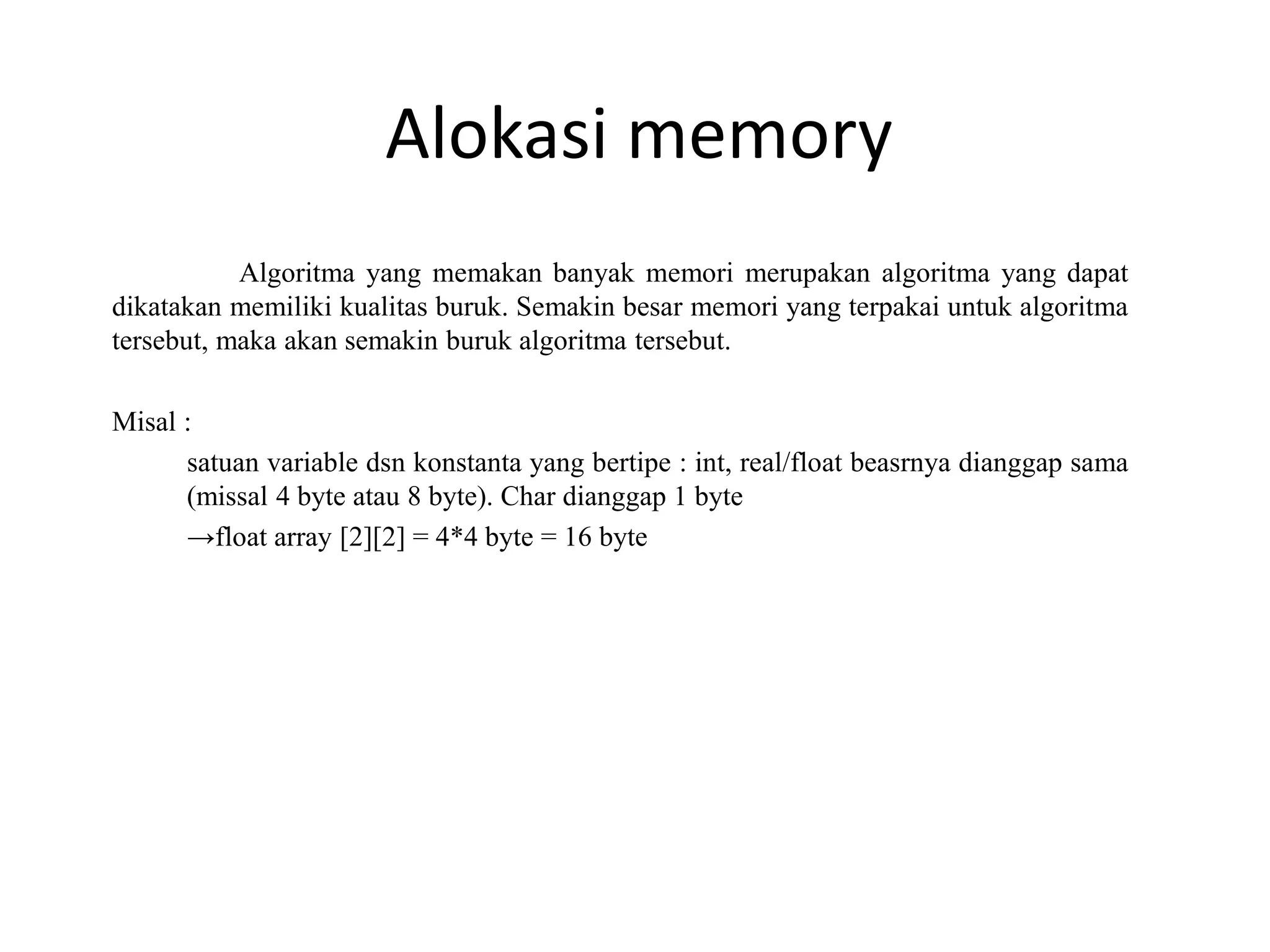 Alokasi memory
Algoritma yang memakan banyak memori merupakan algoritma yang dapat
dikatakan memiliki kualitas buruk. Semakin besar memori yang terpakai untuk algoritma
tersebut, maka akan semakin buruk algoritma tersebut.
Misal :
satuan variable dsn konstanta yang bertipe : int, real/float beasrnya dianggap sama
(missal 4 byte atau 8 byte). Char dianggap 1 byte
→float array [2][2] = 4*4 byte = 16 byte
 