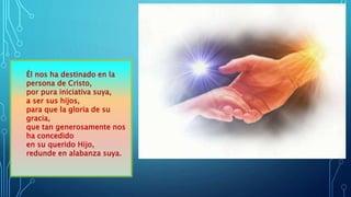 Él nos ha destinado en la
persona de Cristo,
por pura iniciativa suya,
a ser sus hijos,
para que la gloria de su
gracia,
que tan generosamente nos
ha concedido
en su querido Hijo,
redunde en alabanza suya.
 