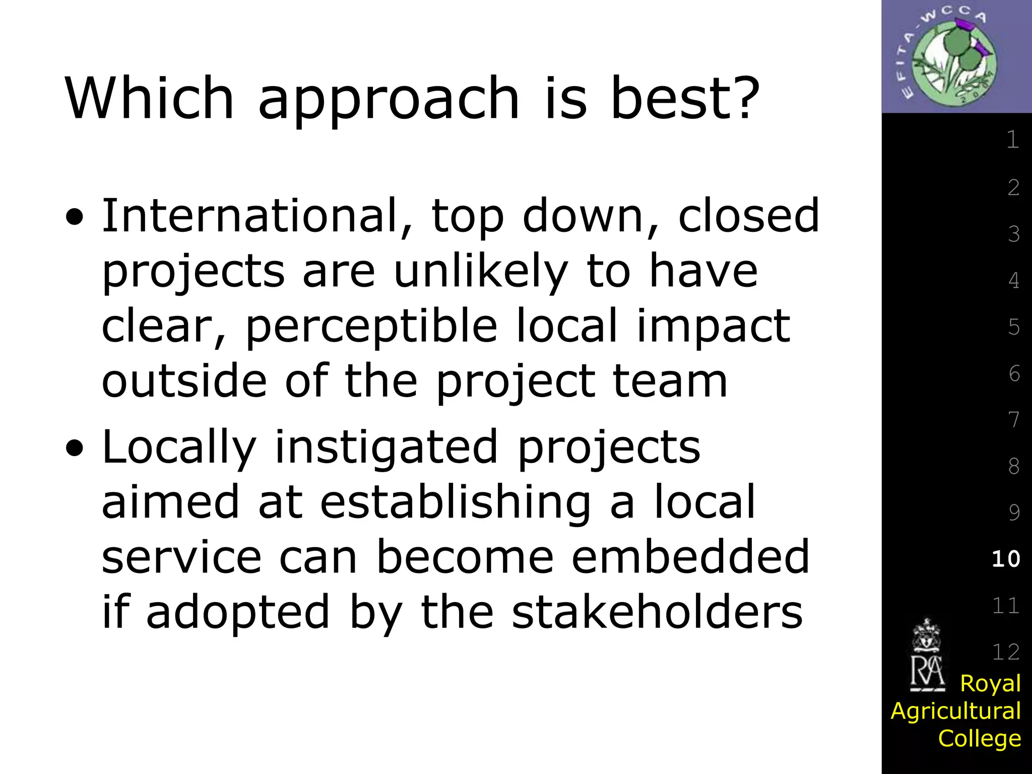 Which approach is best?
• International, top down, closed
projects are unlikely to have
clear, perceptible local impact
outside of the project team
• Locally instigated projects
aimed at establishing a local
service can become embedded
if adopted by the stakeholders

1
2
3
4
5

6
7
8
9

10
11
12
Royal
Agricultural
College

 
