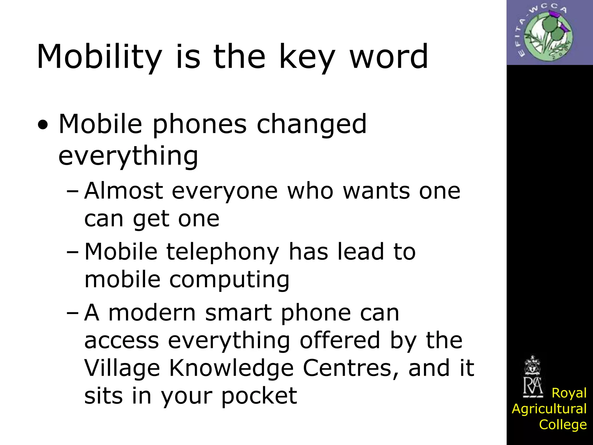 Mobility is the key word
• Mobile phones changed
everything
– Almost everyone who wants one
can get one
– Mobile telephony has lead to
mobile computing
– A modern smart phone can
access everything offered by the
Village Knowledge Centres, and it
sits in your pocket

Royal
Agricultural
College

 