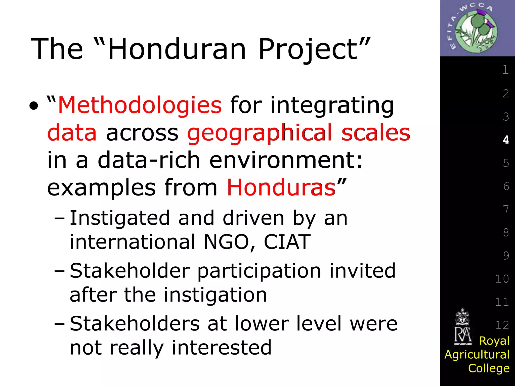 The “Honduran Project”
• “Methodologies for integrating
data across geographical scales
in a data-rich environment:
examples from Honduras”
– Instigated and driven by an
international NGO, CIAT
– Stakeholder participation invited
after the instigation
– Stakeholders at lower level were
not really interested

1
2
3
4
5

6
7
8
9

10
11
12
Royal
Agricultural
College

 