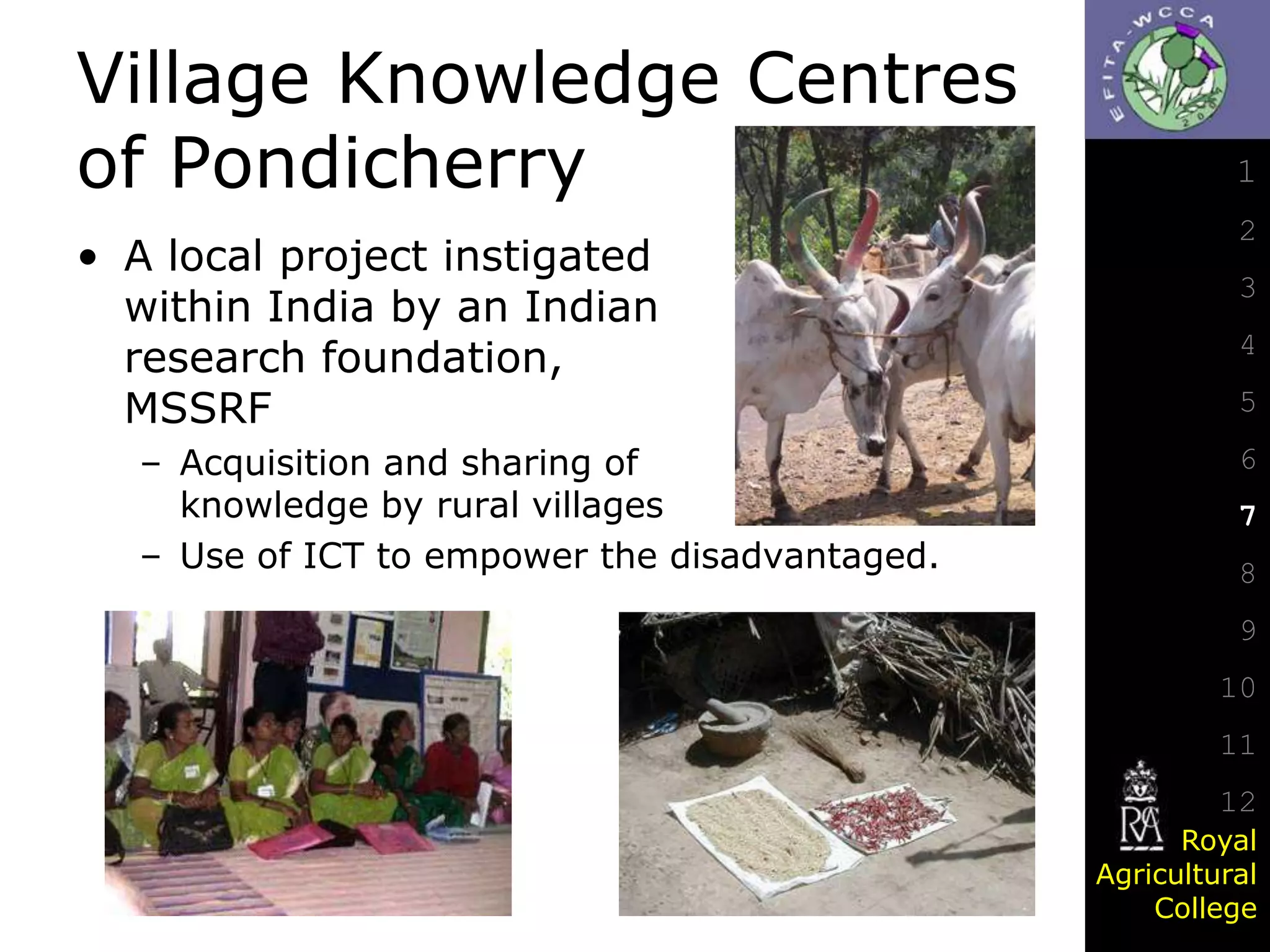 Village Knowledge Centres
of Pondicherry
• A local project instigated
within India by an Indian
research foundation,
MSSRF
– Acquisition and sharing of
knowledge by rural villages
– Use of ICT to empower the disadvantaged.

1
2
3
4
5

6
7
8
9

10
11
12
Royal
Agricultural
College

 