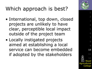 Which approach is best?
• International, top down, closed
projects are unlikely to have
clear, perceptible local impact
outside of the project team
• Locally instigated projects
aimed at establishing a local
service can become embedded
if adopted by the stakeholders

1
2
3
4
5

6
7
8
9

10
11
12
Royal
Agricultural
College

 