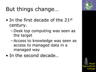 But things change…
• In the first decade of the 21st
century.
– Desk top computing was seen as
the target
– Access to knowledge was seen as
access to managed data in a
managed way

• In the second decade…
Royal
Agricultural
College

 