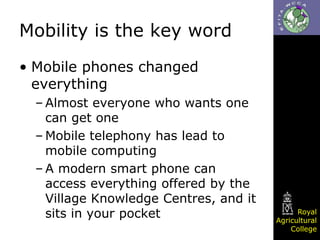 Mobility is the key word
• Mobile phones changed
everything
– Almost everyone who wants one
can get one
– Mobile telephony has lead to
mobile computing
– A modern smart phone can
access everything offered by the
Village Knowledge Centres, and it
sits in your pocket

Royal
Agricultural
College

 
