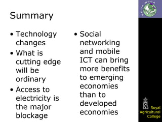 Summary
• Technology
changes
• What is
cutting edge
will be
ordinary
• Access to
electricity is
the major
blockage

• Social
networking
and mobile
ICT can bring
more benefits
to emerging
economies
than to
developed
economies

Royal
Agricultural
College

 