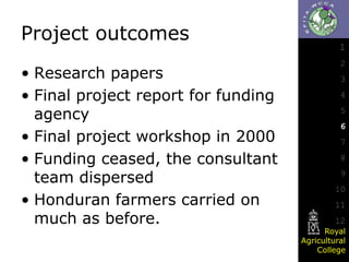 Project outcomes
• Research papers
• Final project report for funding
agency
• Final project workshop in 2000
• Funding ceased, the consultant
team dispersed
• Honduran farmers carried on
much as before.

1
2
3
4
5

6
7
8
9

10
11
12
Royal
Agricultural
College

 