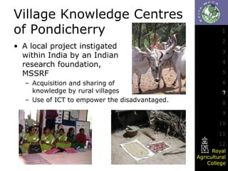 Village Knowledge Centres
of Pondicherry
• A local project instigated
within India by an Indian
research foundation,
MSSRF
– Acquisition and sharing of
knowledge by rural villages
– Use of ICT to empower the disadvantaged.

1
2
3
4
5

6
7
8
9

10
11
12
Royal
Agricultural
College

 