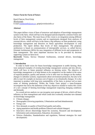 Future Farm for Farm of Future<br />Karel Charvat, Pavel Gnip<br />Wirelessinfo<br />E-mail wirelessinfo@ccss.cz, gnipt@wirelessinfo.cz<br />Abstract <br />This paper defines vision of farm of tomorrow and adoption of knowledge management system in the farm, which still has to be designed and developed by common Farms and also farms of the future. The main focus of this vision is on integration among different levels of farm management systems and on requirements designed from analyzes of external drivers, which will have in the future a big influence on farm production, using knowledge management and direction on future agriculture development in crop production. The report defines thee levels of farm management. The proposes architecture is based on communication of interoperable services, so called Service Oriented Architecture (SOA) for easy integration of different levels and components of farm management. The most important decision has to be provided by decision supporting system on farm level.<br />Keywords Vision, Service Oriented Architecture, external drivers, knowledge management<br />1. Introduction<br />     In order to build vision for future knowledge management in arable farming, there were analysed examples of existing knowledge management systems and also drivers, which will have in future potential influence on farming sector. The objective of knowledge management is to help farmers to be competitive on the market in the sense of required products, quality and amount, to be to able react on changes on the market, changes in subsidies systems, requirements about environment protection, but also to be able to react for example on increase cost of inputs or on climatically changes. It is also important to produce with long term sustainability of the farm, to protect soil as main mean of farming production. Within the Future Farm project a trans-European investigation has led to the definition of the key objectives needed to realise this vision of a new concept of farming knowledge management respecting changing conditions and demands.<br />     As a result privies analysis we can recognise next groups of drivers, which will have influence on farm management and which could also eventually stimulate new demand on knowledge management:<br />Climate changes<br />Demographic (Growing population, Urbanisation and land abandonment)<br />Energy cost<br />New demands on quality of food (Food quality and safety, <br />Aging population and health problems Ethnical and cultural changes)<br />Innovative drivers (Knowledge based bio economy, Research and development, Information and communication, Education, Investment)<br />Policies (Subsidies, Standardisation and regulation, National strategies for rural development)<br />Economy (Economical instruments, Partnerships, Cooperation and Integration and voluntary agreements)<br />Sustainability and environmental issue (Valuation of ecological performances, Development of sustainable agriculture)<br />Public opinion (Press, International Organisation, Politicians)<br />     The results of analysis of using and adoption level of Knowledge management on the farms are division of knowledge managements systems divided into three levels:<br />Macro level, which includes management of external information, for example about market, subsidies system, weather prediction, global market and traceability systems, etc)<br />Farm level, which include for example economical systems, crop rotation, decision supporting system<br />Field level including precision farming, collection of information about traceability and in the future also robotics.<br />2. Objectives<br />Future farm knowledge management systems have to support not only direct profitability of farms or environment protection, but also activities of individuals and groups allowing effective collaboration among groups in agri-food industry, consumers and wider communities, especially in rural domain. Having these considerations in mind, the proposed vision lays the foundation for meeting ambitious but achievable operational objectives that will definitively contribute to fulfil identified needs in the long run.<br />     From the level of cooperation or collaboration requirements, the knowledge management systems could be split also in two groups:<br />groups of individual farmers that cooperate and share machines or also worker - like e.g. organized with the help of cooperatives as there are machine cooperatives<br />the chain itself - farmers chain management has to be organized also with the help of IT in the future. The farmers, the partner of farmers organized within cooperatives, that partner of the farmers who deliver input to the farm and such that buy products from the farmers have information needs that have to be covered by chain management structures. Farmers have today document lots of information to different stakeholders of the market as follow:<br />Ministries for subsidies or government bodies for several other tasks, <br />Buyers of food products from the farm need to get documents to allow them to follow the farm-to fork legislation; <br />it is expected that in the near future (2010) farm produced biomass has also to have for reasons of sustainability to document information to the biomass industry.<br /> <br />     The farmer has to have either if able to handle easy to use tools that allow with a few clicks to solve all these problems or he gets support by new models of farm advisory systems that are able to solve his needs. The existing extension services are only partly able to keep updated with the farmers common needs.<br /> <br />    The vision is mainly focused upon new knowledge management for arable farming, which is the main objective of Future Farm project. Having all of the main industry players involved is critical. Achieving the ambitious goals will require an equal commitment from all partners. <br />3. Methodology<br />The agriculture sector is a unique sector due to its strategic importance for both European citizens (consumers) and European economy (regional and global) which, ideally, should make the whole sector a network of interacting organisations. Rural areas are of particular importance with respect to the agri-food sector and should be specifically addressed within this scope. As in no other sector there is an increasing tension between the requirements to assure full safety and keep costs under control, but also assure the long-term strategic interests of Europe and worldwide. The balance between food safety and food security will be important task for future farming worldwide, but also for farming knowledge management.  Complexity arises both with regard to the production itself, taking into account its diversity and perishable nature of food products, which is much higher than in many other sectors, and the very nature of the sectored networks. Knowledge management systems for generation of homogeneous information for traceability transfer and business as well as integration and management of such information are thus specifically complex issues in this sector. Therefore, the challenging problem is twofold. Firstly, how to assure the full security and  safety of products but minimising costs. Secondly, how to provide benefit to the food sector networks of organisations enabling them to interoperate, to exchange information and data and to fully integrate miscellaneous business functions along the value chain. These problems (partly valid for a number of other sectors) are increasingly becoming critical and difficult in the Agri-food sector (due to complexity of full traceability and minimal margins).<br />     The farming sector doesn’t play only role of food producers, but there are also other tasks or challenges of farming sector. The most controversial issue in last couple years is bio energy production. The experiences from last year open many new questions about bio energy production, ant it is clear, that current methods of bio energy production are not able to guarantee long time sustainability of food production. There are clear requirements for innovation and mainly new development in knowledge base bio economy.<br />     Other important aspects of farm decision are, if it will be better for farm to be oriented on food or non food production or on non production farming activities as agro tourism.<br />     Important question id also environmental role of farming. The farming cold positively or negatively influenced landscape, but, there is also influence on water protection, soil protection and on CO2 production. This all are interest not only of farmers, but all society. So there are important, who will pay this costs, and how it will be valorised to farmers.<br />Demands for Farm KM system from external drivers in future<br />     For suggestion of future knowledge management system functionalities and interrelation is necessary consider previous analysis. The basic principles of interrelation could be expressed by next image<br />     If this scheme will be studied deeply, we can expected next transfer of knowledge:<br />Climate changes<br />Macro to  level – Global trends in long and short time<br />Farm to Micro level – regional forecast, decision about crops, application of pesticide, herbicide, fertilisation<br />Micro –to farm level – local forecast, local changes, alert situation<br />Demographic<br />Macro to farm level – changes in demand on amount of food<br />Farm to Micro level – selected methodology of production<br />Micro to farm level – yield monitoring<br />Energy cost<br />Macro to farm level – cost of energy, demand on bio energy<br />Farm to Micro level – selected crops, selected methodology of production<br />Micro to farm level – yield monitoring<br />Quality of food<br />Macro to farm level – prices, demand on quality<br />Farm to Micro level – selected crops, selected methodology of production<br />Micro to farm level – yield monitoring, traceability<br />Farm level to Macro -  traceability<br />Innovation<br />Macro to farm level – new crops, new methods of work<br />Farm level to micro - new crops, new methods of work<br />Micro to farm level– data for research analysis<br />Farm to macro level - data for research analysis<br />Policies<br />Macro to farm level – regulation, subsidies<br />Farm level to micro - selected crops, selected methodology of production<br />Micro to farm level– traceability, evidence for subsidies<br />Farm to macro level – traceability, evidence for subsidies<br />Sustainability and environment<br />Macro to farm level – regulation, valorisation<br />Farm level to micro - selected crops, selected methodology of production<br />Micro to farm level– traceability<br />Farm to macro level - traceability, evidence for subsidies<br />Public opinion<br />Macro to farm level – changes in public opinion, public requirement<br />Farm level to micro - selected methodology of production<br />Micro to farm level– traceability<br />Farm to macro level - traceability<br />3. Training Activities, Dissemination and Technology Transfer<br />     Dissemination, in order to address the wide rural community, specific dissemination campaigns will be needed addressing Future Farm solution. Creating awareness and showing benefits of the implementation of selected activities will have to be designed customised to the very nature of the target audience.<br />     Training, an important task for the next years will be the training rural population to be able to adopt new technologies in rural areas. In addition to ICTs, special attention needs to be paid to the training of farmers will answer to an increasing demand for new fading methods It is necessary the support from all agents involved, to provide the infrastructures and technical support required. The overall development of local human capital will improve the conditions for farming.<br />     Encouraging the ICT take-up, a development of the take up activities will be of key relevance in this specific domain taking into consideration the mirror effect such projects will generate profit in the whole sector.<br />     Further implement technology transfer from pilots. Economies of scale can be achieved through ICT initiatives combining IT equipment, networking and e-skills training through community structures. Such initiatives can greatly facilitate IT take-up by local farms.  Technology transfer means that pilot structures have to be set up where the different stakeholders of the market take part and get demonstrated their benefits. An integrated solution will benefit several stakeholders of the complex farm-food/biomass-consumer chain where beside this also ecological requirements have to be fulfilled, in the future much more than in the past because alone a growing population from 1 Bio (1850) to 10 Bio (2060) people means that we have only 10% of the earth available per head and with 10 (5+5) Bio hectare on the world this is only 1 hectare per head. Not to much to allow failures.<br />     As indicated above the Experience Research already taken up for an early user involvement has to be continued regarding Future Farm topics. This means that the strong involvement of the end users is of key importance for the Future Farm objectives related to this area.<br />     Active participation in IT related standardisation activities will also be necessary in terms of facilitating that work related to standards do comply with the users long term requirements. Here, having the input of rural users to future standards and regulations will facilitate a faster take up of ICTs <br />4. Vision of farm of tomorrow<br />     It is expected, that process of WTA negotiation will be closed during this period and there will be defined common agreement about free market with food and agriculture product and about subsidies systems. Also in year 2013 is expected to bring a CAP reform, where new regulations will be introduced.  But both of these facts will not have direct influencing on farming till 2013. <br />     Currently the aim of the CAP is to provide farmers with a reasonable standard of living, to provide consumers with quality food at fair prices and to preserve rural heritage. To enable an average midsized European farmer to compete on the world market in a populated region with a high demand on the environment and on environmental products, these products have to be evaluated and must become part of the farmer’s income. Until 2013, a revision of currently used economical instruments for managing agriculture production is expected. All this processes, which are necessary, could be delayed by current economical crises for two or three years, but in principle has to start. But for vision of farm of 2013 is necessary to consider current regulation of rural development policy for 2007 to 2013 is focused on three themes. These are:<br />improving the competitiveness of the agricultural and forestry sector;<br />improving the environment and the countryside;<br />improving the quality of life in rural areas and encouraging diversification of the rural economy.<br />     The process of diversification of farm will continue and generally we can define three types of farms, which will dominate to European Agriculture:<br />Multifunctional farms<br />Large scale industrial farms production of food or energy<br />Farms with focus on specific production like bio production or production of foods for specific groups of consumers<br />     By 2020, current food production methods will be unable to meet the worldwide food and energy demands of the growing world population and it will also have influence of European farming sector. Food security will be a problem as larger parts of the world populations will start consuming at present developed countries’ levels. We can't afford unsustainable production with a growing human population. Food demand increases requirements for better utilisation results of research and for new management methods. Combined with advanced bioprocess engineering the development of high performance crop plants is the key to this vision becoming reality. Crops will serve as factories for enzymes, amino acids, pharmaceuticals, polymers and fibres, and will be used as renewable industrial feedstock to produce bio-fuels, biopolymers and chemicals. Green biotechnology will be employed since conventional or smart breeding alone will probably not be able to provide the required increase in performance. It is anticipated that already by 2020, in addition to the then mature gasification technologies, the conversion of ligno-cellulosic biomass by enzymatic hydrolysis will be standard technology opening up access to large feedstock supplies for bioprocesses and the production of transport fuels.  <br />     Research breakthrough in the second generation of bio-fuels derived from lignocellulosic material will make bio-fuels production more competitive and without using food material. The medium term influence will be to have food products with higher nutritional values, reduced chemical contamination and more advanced traceability systems. In this period, the average age of populations will continuously grow. This generation will be more active than previous senior generations and will require specific diets. It is expected, that the percentage of ethnic groups in Europe and US will increase. They will have an influence on specific requirements of agriculture and food production. Investments in high-value crops, high quality food products and new technologies in crop production will be the case in the medium term. In the medium term the need for more food and for energy from crops due to the high prices of fuel will also boost R&D in Europe and worldwide.<br />     Diversification of three basic types of farm from previous period will continue and differences mainly between first two types will be deeper.  In some way, there will continue diversification inside of third group and both directions will in some way converged to first two groups. Principles of ambient mobile intelligence will be adopted by farming sector to guarantee effective management of production but also traceability. Agriculture will require highly educated staff.<br />     Global food production must grow by 50 per cent by 2030 to meet the increasing demand of a growing population. Massive efforts are required to maintain fertile cropland. Demand for animal protein may increase, triggering massive investments into genetically modified food, aquaculture, and stem cells for meat production without growing the animal. Seawater agriculture on desert coastlines could produce bio-fuels, pulp for the paper industry, and food for humans and animal bio-fuels, while absorbing carbon and reducing the drain on fresh water. In the biggest part of Europe urbanization and land abandonment will result in more concentrated production in the urbanised areas and reduction of the production in less favourite areas. A long term strategy is necessary to solve the impacts of raising energy prices like increasing field areas or increasing production of bio-energy from agriculture.<br />     The net benefits of climatic long-term, however are less certain. Particularly in lower areas, droughts and desertification will create significant social challenges in some of the world’s poorest economies. Areas such as Siberia, Scandinavia and Canada   will profit from global warming.<br />     The key issue will be also food quality. Long term influence will be on the intensive use of traceability systems in the food supply chain and this will be compulsory to all farmers producing food stuff and to the retailers.   The focus on aging population and health will be a major requirement of food production. There will be important shift in composition of production in direction of vegetable, fruits, fish, chicken, etc. The percentage of ethnic groups will grow further.  Around 2030, ethnic groups could comprise a major portion of the European population. This will influence food and agriculture production. There will be complete change of economical instruments, which will influence production. The main focus will be on removing distortion of the market but support healthy and environmental friendly production and support worldwide food security. In the long term, partnership agreements will be more ‘mainstream’, where local industries will be closely connected to the region and farmers will directly sell their products to them securing prices disposal of their production. Agricultural production will be horizontally and vertically integrated.<br />     Biotechnology will be an important pillar of Europe’s economy by 2030, indispensable to sustainable economic growth, employment, energy supply and to maintaining the standard of living. It will be increasingly used in labour-intensive sectors, e.g. industrial processing, pharmaceuticals, agriculture and food. The increasing demand of energy will keep prices high and support the demand for bio-fuels. Therefore investment interest will continue. In this period, if the oil reserves estimation is correct, it is expected that some oil reserves will be depleted and this will worsen the supply of energy. Thus energy prices will increase and investment in Renewable Energy Sources and biomass produced by the farms will be enhanced. New dimension of farms will also take place, such as pharmaceutical crops, industrial crops as well as high quality and safety food. Research in agriculture for new and advanced agricultural commodities will be needed to keep raw material supply at low cost. The trends of the previous period will be maintained and funds will be available for research in the sector. If the climatic change scenarios are verified, strict measures have to be adopted. This will be an important driver for farms to change practices and management to more environmental friendly direction. A worldwide valuation of ecological performances with rules like “who has to pay how much for whom”, taking into consideration the impact of environmental caretaking for local, regional, national, continental or worldwide influence. <br />     Efforts to enhance the environmental performance of agriculture will play important role. Social and political pressures for increased environmental standards are expected. Resulting policy tools, whether positive (subsidy based) or negative (penalty based), if substantial enough, could play a major role in shaping future agriculture. On the other hand, the cost of dealing comprehensively with the above set of environmental issues would be many times greater than the public funds currently available through the main policy programs. It may be that public funds continue to play a marginal role in protecting or enhancing the rural environment. No dramatic increase in environmental regulation governing agriculture is expected.<br />     It could be expected, that due the requirements on quality of production and also on environmental friendly production on one side and on second side in increasing demand on high quality food, vegetable and fruits and also grooving demand on special production, the convergence of two types of farms to two main groups will continue and in final stage we will have two basic types of farms:<br />Multifunctional farms<br />Industrial farms with focus on high efficiency and high quality of production<br />CONCLUSION<br />     The recommendation for Future Farm project is usage of the Service Oriented Architecture (SOA), which provides methods for systems development and integration where systems group functionality around business processes and package these as interoperable services. An SOA infrastructure allows different applications to exchange data with one another as they participate in business processes. Service-orientation aims at a loose coupling of services with operating systems, programming languages and other technologies which underlie applications. SOA separates functions into distinct units, or services], which developers make accessible over a network in order that users can combine and reuse them in the production of business applications. These services communicate with each other by passing data from one service to another, or by coordinating an activity between two or more services. In future farm is recommendation to used SOA for integration of the Software (SW) tools and web services and implements an idea of Open Agriculture Service (OAS). The integration and communication among the independent components of the system is based on the implementation of the Open Standards defined mainly by the World Wide Web Consortium (W3C), Open Geospatial Consortium (OGC) and Organization for the Advancement of Structured Information Standards (OASIS).<br />     This choice provides the capability of easy access to the individual services exposed by any domain specific application wishing to participate in the knowledge management system. The framework also helps to easily provide the insertion of new services and components, and the re-use of existing blocks and services, hence a great flexibility both in the platform management, especially in the choice and integration of system components and services, and in the requirement for developers of new services, as these are loosely coupled object oriented systems that are distributed and maintained with eventual service level agreements by the single service provider.<br />     The approach has to be based on a service-oriented basis and these both reflect in the user view of the platform facilities and provisions, and in the approach for application providers and developers that implement new components. <br />     System architectural design has to be evolved from monolithic applications to more client-server oriented ones. Nowadays, a brand new architectural paradigm has to appear from the standardization of the Web Services. The Service-Oriented Architecture (SOA) is a software architectural concept that defines the use of services to support business requirements. In an SOA, resources are made available to other participants in the network as independent services that are accessed in a standardized way. Normally, the definitions of SOA identify the use of Web Services (using SOAP and WSDL) in its implementation.<br />     In view of the project objectives – especially those that relate or influence the environment within the Future farm system – developments in the following domains will be highly relevant to the project:<br />Geographic Information Systems (GIS). The intelligent use of technologies for maintaining, querying, displaying, and analyzing geographic information will be an important determinant to the project’s success. <br />Information Integration using XML: an important objective of this project is to present to end-users information from a wide variety of sources that can have very different types of content organisation (geographic databases, textual information, graphic content, …) The family of technologies that are being developed around the XML format provide an obvious environment for developing the necessary content integration and content transformation tools.<br />Robotics will play important role on farms<br />     It is of utmost importance for Future Farm offer possibility of efficient knowledge management on all levels of management. In general we can say that the ecological, technical business and legal requirements need new structures that are able to fulfil and support the farmer’s needs. As existing structures - this is valid for public structures like ministries or government driven extension services but also for semi governmental organizations like chambers of agriculture have a tendency to move slowly as every change hurts and sometimes change shows also the wrong structure of existing organizations. This could show us that in countries that have no structures yet technology are implemented much faster because when a new structure is set up this will be done with newest technology. The danger is given for the European structures that have been in general very effective for the farmers need during the last hundred years but are not so effective or contra productive for the needs of the future.<br />     The research leading to these results has received funding from the European Community's Seventh Framework Programme (FP7/2007-2013) under Grant Agreement no 212117.<br />Paragraph 2 style and use the tab for the first sentence within that paragraph.<br />References<br />[1]  Gnip,P., Charvat,K. and Krocan,M., 2008. Analysis of External Drivers for Agriculture, IALD WCCA INFITA congress 2008Tokyo<br />[2] Charvat,K., Gnip,P. and Mayer, W., 2009. FutureFarm vision, IPCA congress 2009, Wageningen<br />[3] Charvat at all D1.2.3 Visions and recommendations for knowledge management, Report from FUTUREFARM project<br />[4]  AGRICULTURAL POLICY SCENARIO AND FOCUS ON THE ENVIRONMENT- Some Reflections, Brendan Kearney - Economic Consultant, http://www.teagasc.ie/publications/reps2000/reps2000_paper03.asp<br />[5] Verdouw, C.N., Wolfert, J., Beulens, A.J.M., 2007. Information Integration in Multi-dimensional Agri-Food Supply Chain Networks: a Service-Oriented Approach. In: Cunningham, P., Cunningham, M. (Eds.), Expanding the Knowledge Economy: Issues, Applications, Case Studies 4. IOS Press, Amsterdam, pp. 1024-1031<br />[6]  Wikipedia, http://en.wikipedia.org/wiki/Service-oriented_architecture<br />