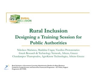 Rural Inclusion
    Designing a Training Session for
          Public Authorities
    Nikolaos Marianos, Madalina Ungur, Vassilios Protonotarios
      Greek Research & Technology Network, Athens, Greece
Charalampos Thanopoulos, AgroKnow Technologies, Athens Greece


Rural Inclusion: e-Government Lowering Administrative Burdens for Rural Business.
Funded by Competitiveness and Innovation Framework Programme – ICT Policy Support
Programme (ICT PSP)
 