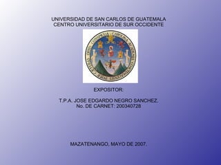 UNIVERSIDAD DE SAN CARLOS DE GUATEMALA CENTRO UNIVERSITARIO DE SUR OCCIDENTE EXPOSITOR: T.P.A. JOSE EDGARDO NEGRO SANCHEZ. No. DE CARNET: 200340728 MAZATENANGO, MAYO DE 2007. 