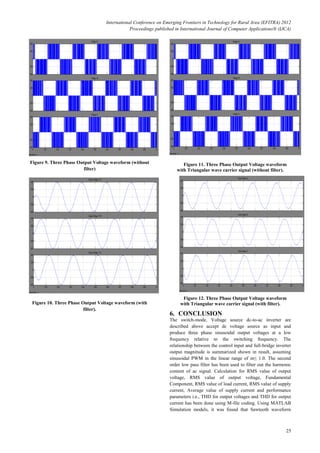 International Conference on Emerging Frontiers in Technology for Rural Area (EFITRA) 2012
Proceedings published in International Journal of Computer Applications® (IJCA)
25
Figure 9. Three Phase Output Voltage waveform (without
filter)
Figure 10. Three Phase Output Voltage waveform (with
filter).
Figure 11. Three Phase Output Voltage waveform
with Triangular wave carrier signal (without filter).
Figure 12. Three Phase Output Voltage waveform
with Triangular wave carrier signal (with filter).
6. CONCLUSION
The switch-mode, Voltage source dc-to-ac inverter are
described above accept dc voltage source as input and
produce three phase sinusoidal output voltages at a low
frequency relative to the switching frequency. The
relationship between the control input and full-bridge inverter
output magnitude is summarized shown in result, assuming
sinusoidal PWM in the linear range of m≤ 1.0. The second
order low pass filter has been used to filter out the harmonic
content of ac signal. Calculation for RMS value of output
voltage, RMS value of output voltage, Fundamental
Component, RMS value of load current, RMS value of supply
current, Average value of supply current and performance
parameters i.e., THD for output voltages and THD for output
current has been done using M-file coding. Using MATLAB
Simulation models, it was found that Sawtooth waveform
 
