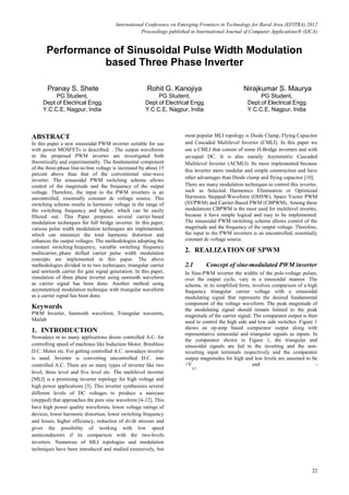 International Conference on Emerging Frontiers in Technology for Rural Area (EFITRA) 2012
Proceedings published in International Journal of Computer Applications® (IJCA)
22
Performance of Sinusoidal Pulse Width Modulation
based Three Phase Inverter
Pranay S. Shete
PG Student,
Dept.of Electrical Engg.
Y.C.C.E, Nagpur, India
Rohit G. Kanojiya
PG Student,
Dept.of Electrical Engg.
Y.C.C.E, Nagpur, India
Nirajkumar S. Maurya
PG Student,
Dept.of Electrical Engg.
Y.C.C.E, Nagpur, India
ABSTRACT
In this paper a new sinusoidal PWM inverter suitable for use
with power MOSFETs is described. . The output waveforms
in the proposed PWM inverter are investigated both
theoretically and experimentally. The fundamental component
of the three-phase line-to-line voltage is increased by about 15
percent above than that of the conventional sine-wave
inverter. The sinusoidal PWM switching scheme allows
control of the magnitude and the frequency of the output
voltage. Therefore, the input to the PWM inverters is an
uncontrolled, essentially constant dc voltage source. This
switching scheme results in harmonic voltage in the range of
the switching frequency and higher, which can be easily
filtered out. This Paper proposes several carrier based
modulation techniques for full bridge inverter. In this paper,
various pulse width modulation techniques are implemented,
which can minimize the total harmonic distortion and
enhances the output voltages. The methodologies adopting the
constant switching frequency, variable switching frequency
multicarrier, phase shifted carrier pulse width modulation
concepts are implemented in this paper. The above
methodologies divided in to two techniques, triangular carrier
and sawtooth carrier for gate signal generation. In this paper,
simulation of three phase inverter using sawtooth waveform
as carrier signal has been done. Another method using
asymmetrical modulation technique with triangular waveform
as a carrier signal has been done.
Keywords
PWM Inverter, Sawtooth waveform, Triangular waveorm,
Matlab
1. INTRODUCTION
Nowadays in so many applications desire controlled A.C. for
controlling speed of machines like Induction Motor, Brushless
D.C. Motor etc. For getting controlled A.C. nowadays inverter
is used. Inverter is converting uncontrolled D.C. into
controlled A.C. There are so many types of inverter like two
level, three level and five level etc. The multilevel inverter
[MLI] is a promising inverter topology for high voltage and
high power applications [3]. This inverter synthesizes several
different levels of DC voltages to produce a staircase
(stepped) that approaches the pure sine waveform [4-12]. This
have high power quality waveforms, lower voltage ratings of
devices, lower harmonic distortion, lower switching frequency
and losses, higher efficiency, reduction of dv/dt stresses and
gives the possibility of working with low speed
semiconductors if its comparison with the two-levels
inverters. Numerous of MLI topologies and modulation
techniques have been introduced and studied extensively, but
most popular MLI topology is Diode Clamp, Flying Capacitor
and Cascaded Multilevel Inverter (CMLI). In this paper we
use a CMLI that consist of some H-Bridge inverters and with
un-equal DC. It is also namely Asymmetric Cascaded
Multilevel Inverter (ACMLI). Its most implemented because
this inverter more modular and simple construction and have
other advantages than Diode clamp and flying capacitor [10].
There are many modulation techniques to control this inverter,
such as Selected Harmonics Elimination or Optimized
Harmonic Stepped-Waveform (OHSW), Space Vector PWM
(SVPWM) and Carrier-Based PWM (CBPWM). Among these
modulations CBPWM is the most used for multilevel inverter,
because it have simple logical and easy to be implemented.
The sinusoidal PWM switching scheme allows control of the
magnitude and the frequency of the output voltage. Therefore,
the input to the PWM inverters is an uncontrolled, essentially
constant dc voltage source.
2. REALIZATION OF SPWM
2.1 Concept of sine-modulated PWM inverter
In Sine-PWM inverter the widths of the pole-voltage pulses,
over the output cycle, vary in a sinusoidal manner. The
scheme, in its simplified form, involves comparison of a high
frequency triangular carrier voltage with a sinusoidal
modulating signal that represents the desired fundamental
component of the voltage waveform. The peak magnitude of
the modulating signal should remain limited to the peak
magnitude of the carrier signal. The comparator output is then
used to control the high side and low side switches. Figure 1
shows an op-amp based comparator output along with
representative sinusoidal and triangular signals as inputs. In
the comparator shown in Figure 1, the triangular and
sinusoidal signals are fed to the inverting and the non-
inverting input terminals respectively and the comparator
output magnitudes for high and low levels are assumed to be
+V
CC
and -
 