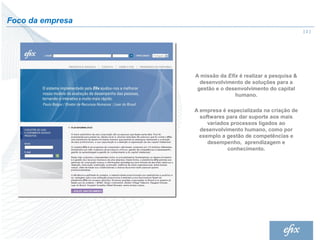 Foco da empresa
                                                             |2|




                  A missão da Efix é realizar a pesquisa &
                    desenvolvimento de soluções para a
                   gestão e o desenvolvimento do capital
                                 humano.

                  A empresa é especializada na criação de
                    softwares para dar suporte aos mais
                       variados processos ligados ao
                    desenvolvimento humano, como por
                    exemplo a gestão de competências e
                       desempenho, aprendizagem e
                              conhecimento.
 