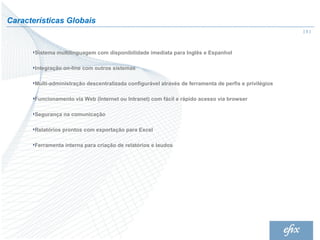Características Globais
                                                                                                        |5|



       Sistema multilinguagem com disponibilidade imediata para Inglês e Espanhol

       Integração on-line com outros sistemas

       Multi-administração descentralizada configurável através de ferramenta de perfis e privilégios

       Funcionamento via Web (Internet ou Intranet) com fácil e rápido acesso via browser

       Segurança na comunicação

       Relatórios prontos com exportação para Excel

       Ferramenta interna para criação de relatórios e laudos
 