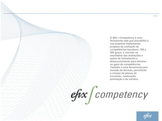 |7|




O Efix | Competency é uma
ferramenta web que possibilita à
sua empresa implementar
projetos de avaliação de
competências top-down, 180 e
360 graus, e vincular os
resultados das avaliações a
ações de treinamento e
desenvolvimento para eliminar
os gaps de competências.
Também é uma ferramenta para
tomada de decisão, permitindo
a criação de planos de
sucessão, realocação,
premiação e de carreira.
 