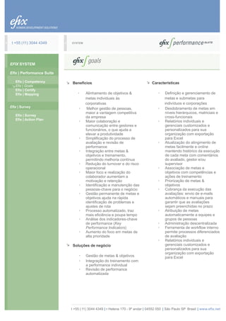 t +55 (11) 3044 4349      SYSTEM




EFIX SYSTEM

Efix | Performance Suite

   Efix | Competency        Beneficios                                         Características
   Efix | Goals
   Efix | Certify
   Efix | Mapping              ·    Alinhamento de objetivos &                     ·   Definição e gerenciamento de
                                    metas individuais às                               metas e submetas para
                                    corporativas                                       indivíduos e corporações
Efix | Survey                                                                      ·   Desdobramento de metas em
                                ·    Melhor gestão de pessoas,
                                    maior a vantagem competitiva                       níveis hierárquicos, matriciais e
   Efix | Survey
                                    da empresa                                         cross-funcionais
   Efix | Action Plan
                                ·   Maior colaboração e                            ·   Relatórios individuais e
                                    comunicação entre gestores e                       gerenciais customizados e
                                    funcionários, o que ajuda a                        personalizados para sua
                                    elevar a produtividade                             organização com exportação
                                ·   Simplificação do processo de                       para Excel
                                    avaliação e revisão de                         ·   Atualização do atingimento de
                                    performance                                        metas facilmente e online
                                ·   Integração entre metas &                           mantendo histórico da execução
                                    objetivos e treinamento,                           de cada meta com comentários
                                    permitindo melhoria contínua                       do avaliado, gestor e/ou
                                ·   Redução do turnover e do risco                     supervisor
                                    operacional                                    ·   Associação de metas e
                                ·   Maior foco e realização do                         objetivos com competências e
                                    colaborador aumentam a                             ações de treinamento
                                    motivação e retenção                           ·   Priorização de metas &
                                ·   Identificação e manutenção das                     objetivos
                                    pessoas-chave para o negócio                   ·   Cobrança da execução das
                                ·   Gestão permanente de metas e                       avaliações: envio de e-mails
                                    objetivos ajuda na rápida                          automáticos e manuais para
                                    identificação de problemas e                       garantir que as avaliações
                                    ajustes de rota                                    sejam preenchidas no prazo
                                ·   Processo automatizado, traz                    ·   Atribuição de metas
                                    mais eficiência e poupa tempo                      automaticamente a equipes e
                                ·   Análise dos indicadores-chave                      grupos de pessoas
                                    de performance (Key                            ·   Administração descentralizada
                                    Performance Indicators)                        ·   Ferramenta de workflow interno
                                ·   Aumento do foco em metas de                        permite processos diferenciados
                                    alta prioridade                                    de avaliação
                                                                                   ·   Relatórios individuais e
                            Soluções de negócio                                        gerenciais customizados e
                                                                                       personalizados para sua
                                                                                       organização com exportação
                                ·   Gestão de metas & objetivos                        para Excel
                                ·   Integração do treinamento com
                                    a performance individual
                                ·   Revisão de performance
                                    automatizada




                           t +55 ( 11) 3044 4349 | r Helena 170 - 9º andar | 04552 050 | São Paulo SP Brasil | www.efix.net
 