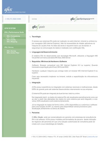 t +55 (11) 3044 4349      SYSTEM




EFIX SYSTEM

Efix | Performance Suite

   Efix | Competency       Tecnologia
   Efix | Goals
   Efix | Certify
   Efix | Mapping          O acesso aos sistemas Efix pode ser realizado via web (internet, intranet ou ambos) ou
                           por navegador (MS Internet Explorer). Não há necessidade de instalar aplicativos na
                           máquina do usuário final. As telas são leves e requerem baixo uso de banda. A
Efix | Survey              segurança na comunicação de dados é realizada com codificação SSL.
   Efix | Survey
   Efix | Action Plan
                           Linguagem de Desenvolvimento

                           O sistema Efix foi desenvolvido com tecnologia Microsoft, utilizando a linguagem MS
                           Visual.Net com banco de dados MS SQL 2000 Server.

                           Requisitos Mínimos de Hardware e Software

                           Software: Browser compatível com MS Internet Explorer 6.0 ou superior; Quando
                           necessário exportação para Excel, MS Excel 2000.

                           Hardware: qualquer máquina que consiga rodar um browser MS Internet Explorer 6 ou
                           superior.

                           Caso seja necessário implantar na Intranet, solicite a especificação da infra-estrutura
                           requerida.

                           Integração

                           A Efix possui experiência na integração com sistemas nacionais e multinacionais, desde
                           ERPs de grande porte até sistemas desenvolvidos internamente na sua empresa.

                           O sistema Efix pode ser integrado de duas formas: batch ou online.

                           Na integração batch, os dados do sistema Efix são atualizados periodicamente (uma vez
                           ao dia), a partir das alterações dos dados do outro sistema que será integrado, e vice-
                           versa. A Efix atualizará o outro sistema diariamente.

                           Já na integração de dados de forma online, a Efix disponibiliza ou customiza o software
                           para criar funções de API, ou mesmo para disponibilizar stored procedures para
                           atualização diretamente no banco de dados.

                           Parcerias

                           O Efix | Goals pode ser comercializado em parceria com empresas de consultoria de
                           RH e de software. A Efix possui modelos pré-formatados de parceria desde indicação
                           de negócios até parcerias em que uma solução customizada de consultoria pode ser
                           criada com a sua metodologia de trabalho.




                           t +55 ( 11) 3044 4349 | r Helena 170 - 9º andar | 04552 050 | São Paulo SP Brasil | www.efix.net
 