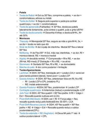  Patela
 Teste de Rabot  Ext ou 30º flex, comprime a patela, + se dor =
condromalácea,artrose ou instab
 Teste de Zohler  Segura polo superior e pede pra contrair
quadríceps, + se dor = condromalácea
 Teste da apreensão (Fairbanks)  30º flex, deslocaa patela
lateralmente lentamente, pcte contrai o quadril, pula e grita UEPA!
 Teste do deslocamento  Desenha 4 linhas e deslocaML, N=
até 50%
 Meniscos
 Thessaly  Monopodal 20º flex, segura as mão e gira ML 3x, +
se dor = lesão no lado que dói
 Sinal de Smillie  dor à palp de interlinha. Medial 60º flex e lateral
90º flex
 McMurray  de Flex 90º  Ext, mão nas interlinhas, + se dor, RI =
menisco lateral; RE = menisco medial
 Appley decúbito ventral, 1º Compressão + RI e RE, + se dor
(RI=lat, RE=med),2º Distração + RI e RE, + se alívio
 Steinmann  Sentado 90º flex, RI e RE, + se dor/estalido
 Marcha do pato  dor corno posterior= limitação
 Testesligamentares
 Lachman  DDH, 30º flex, translação ant = Lesão LCA (+ sensível
para banda póstero lateral), transl post = Lesão LCP
 Gaveta Anterior  DDH, 90º flex, anteriorizar tíbia em RI, N e RE
- RI : Lesão LCP e CPL (rotatório PL)
- RE: Instab anteromedial
 Gaveta Posterior DDH, 90º flex, posteriorizar  Lesão LCP
 Contração quadríceps  Anterioriza (reduz) a posteriorização -LCP
 Jerk Test  DDH, 45º flex quadril + 90º flex joelho  RI + Valgo +
Ext = Ressalto quando subluxa ant (LCA)
 Pivot-Shift (McIntosh)  DDH, ext + RI  Forçavalgo + flex,
ressalto quando reduz pelo iliotibial(Entre 30-50º)- LCA
 Pivot-Shift Reverso (Jacob)  DDH, 45º flex quadril + 90º flex
joelho + RE  Valgo + Ext = Ressalto quando reduz a sublux
posterolateral(CPL)
 Teste da extensão + RE (Hughston)  Eleva MI pelo 1º raio 
sublux postero lateral = CPL
 