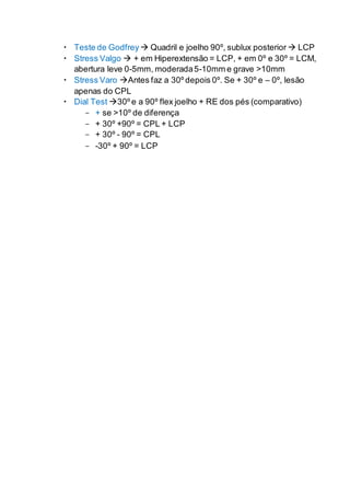  Teste de Godfrey  Quadril e joelho 90º, sublux posterior  LCP
 Stress Valgo  + em Hiperextensão = LCP, + em 0º e 30º = LCM,
abertura leve 0-5mm, moderada5-10mm e grave >10mm
 Stress Varo Antes faz a 30º depois 0º. Se + 30º e – 0º, lesão
apenas do CPL
 Dial Test 30º e a 90º flex joelho + RE dos pés (comparativo)
- + se >10º de diferença
- + 30º +90º = CPL + LCP
- + 30º - 90º = CPL
- -30º + 90º = LCP
 