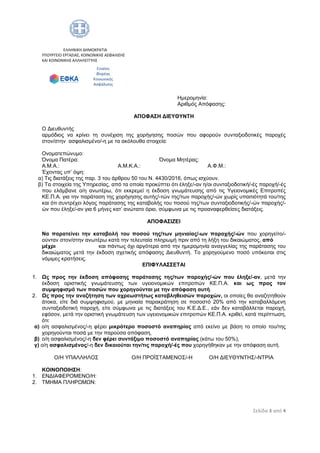 Σελίδα 3 από 4
ΕΛΛΗΝΙΚΗ ΔΗΜΟΚΡΑΤΙΑ
ΥΠΟΥΡΓΕΙΟ ΕΡΓΑΣΙΑΣ, ΚΟΙΝΩΝΙΚΗΣ ΑΣΦΑΛΙΣΗΣ
ΚΑΙ ΚΟΙΝΩΝΙΚΗΣ ΑΛΛΗΛΕΓΓΥΗΣ
Ημερομηνία:
Αριθμός Απόφασης:
ΑΠΟΦΑΣΗ ΔΙΕΥΘΥΝΤΗ
Ο Διευθυντής
αρμόδιος να κρίνει τη συνέχιση της χορήγησης ποσών που αφορούν συνταξιοδοτικές παροχές
στον/στην ασφαλισμένο/-η με τα ακόλουθα στοιχεία:
Ονοματεπώνυμο:
Όνομα Πατέρα: Όνομα Μητέρας:
Α.Μ.Α.: Α.Μ.Κ.Α.: Α.Φ.Μ.:
Έχοντας υπ’ όψη:
α) Τις διατάξεις της παρ. 3 του άρθρου 50 του Ν. 4430/2016, όπως ισχύουν.
β) Τα στοιχεία της Υπηρεσίας, από τα οποία προκύπτει ότι έληξε/-αν η/οι συνταξιοδοτική/-ές παροχή/-ές
που ελάμβανε ο/η ανωτέρω, ότι εκκρεμεί η έκδοση γνωμάτευσης από τις Υγειονομικές Επιτροπές
ΚΕ.Π.Α. για την παράταση της χορήγησης αυτής/-τών της/των παροχής/-ών χωρίς υπαιτιότητά του/της
και ότι συντρέχει λόγος παράτασης της καταβολής του ποσού της/των συνταξιοδοτικής/-ών παροχής/-
ών που έληξε/-αν για 6 μήνες κατ’ ανώτατο όριο, σύμφωνα με τις προαναφερθείσες διατάξεις.
ΑΠΟΦΑΣΙΖΕΙ
Να παρατείνει την καταβολή του ποσού της/των μηνιαίας/-ων παροχής/-ών που χορηγείτο/-
ούνταν στον/στην ανωτέρω κατά την τελευταία πληρωμή πριν από τη λήξη του δικαιώματος, από
μέχρι και πάντως όχι αργότερα από την ημερομηνία αναγγελίας της παράτασης του
δικαιώματος μετά την έκδοση σχετικής απόφασης Διευθυντή. Το χορηγούμενο ποσό υπόκειται στις
νόμιμες κρατήσεις.
ΕΠΙΦΥΛΑΣΣΕΤΑΙ
1. Ως προς την έκδοση απόφασης παράτασης της/των παροχής/-ών που έληξε/-αν, μετά την
έκδοση οριστικής γνωμάτευσης των υγειονομικών επιτροπών ΚΕ.Π.Α. και ως προς τον
συμψηφισμό των ποσών που χορηγούνται με την απόφαση αυτή.
2. Ως προς την αναζήτηση των αχρεωστήτως καταβληθεισών παροχών, οι οποίες θα αναζητηθούν
άτοκα, είτε διά συμψηφισμού, με μηνιαία παρακράτηση σε ποσοστό 20% από την καταβαλλόμενη
συνταξιοδοτική παροχή, είτε σύμφωνα με τις διατάξεις του Κ.Ε.Δ.Ε., εάν δεν καταβάλλεται παροχή,
εφόσον, μετά την οριστική γνωμάτευση των υγειονομικών επιτροπών ΚΕ.Π.Α. κριθεί, κατά περίπτωση,
ότι:
α) ο/η ασφαλισμένος/-η φέρει μικρότερο ποσοστό αναπηρίας από εκείνο με βάση το οποίο του/της
χορηγούνται ποσά με την παρούσα απόφαση,
β) ο/η ασφαλισμένος/-η δεν φέρει συντάξιμο ποσοστό αναπηρίας (κάτω του 50%),
γ) ο/η ασφαλισμένος/-η δεν δικαιούται την/τις παροχή/-ές που χορηγήθηκαν με την απόφαση αυτή.
Ο/Η ΥΠΑΛΛΗΛΟΣ Ο/Η ΠΡΟΪΣΤΑΜΕΝΟΣ/-Η Ο/Η ΔΙΕΥΘΥΝΤΗΣ/-ΝΤΡΙΑ
ΚΟΙΝΟΠΟΙΗΣΗ:
1. ΕΝΔΙΑΦΕΡΟΜΕΝΟ/Η:
2. ΤΜΗΜΑ ΠΛΗΡΩΜΩΝ:
Ενιαίος
Φορέας
Κοινωνικής
Ασφάλισης
ΑΔΑ: 67ΩΘ465ΧΠΙ-ΖΧΠ
 