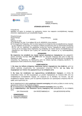 Σελίδα 4 από 4
ΕΛΛΗΝΙΚΗ ΔΗΜΟΚΡΑΤΙΑ
ΥΠΟΥΡΓΕΙΟ ΕΡΓΑΣΙΑΣ, ΚΟΙΝΩΝΙΚΗΣ ΑΣΦΑΛΙΣΗΣ
ΚΑΙ ΚΟΙΝΩΝΙΚΗΣ ΑΛΛΗΛΕΓΓΥΗΣ
Ημερομηνία:
Αριθμός Απόφασης:
ΑΠΟΦΑΣΗ ΔΙΕΥΘΥΝΤΗ
Ο Διευθυντής
αρμόδιος να κρίνει τη συνέχιση της χορήγησης ποσών που αφορούν συνταξιοδοτικές παροχές
στον/στην ασφαλισμένο/-η με τα ακόλουθα στοιχεία:
Ονοματεπώνυμο:
Όνομα Πατέρα: Όνομα Μητέρας:
Α.Μ.Α.: Α.Μ.Κ.Α.: Α.Φ.Μ.:
Έχοντας υπ’ όψη:
α) Τις διατάξεις της παρ. 3 του άρθρου 50 του Ν. 4430/2016, όπως ισχύουν.
β) Τα στοιχεία της Υπηρεσίας, από τα οποία προκύπτει ότι έληξε/-αν η/οι συνταξιοδοτική/-ές παροχή/-
ές που ελάμβανε ο/η ανωτέρω, ότι εκκρεμεί η έκδοση γνωμάτευσης από τις Υγειονομικές Επιτροπές
ΚΕ.Π.Α. για την παράταση της χορήγησης αυτής/-τών της/των παροχής/-ών χωρίς υπαιτιότητά
του/της και ότι συντρέχει λόγος παράτασης της καταβολής του ποσού της/των συνταξιοδοτικής/-ών
παροχής/-ών που έληξε/-αν για 6 μήνες κατ’ ανώτατο όριο, σύμφωνα με τις προαναφερθείσες
διατάξεις.
ΑΠΟΦΑΣΙΖΕΙ
Να παρατείνει την καταβολή του ποσού της/των μηνιαίας/-ων παροχής/-ών που χορηγείτο/-
ούνταν στον/στην ανωτέρω από το ΕΤΕΑ κατά την τελευταία πληρωμή πριν από τη λήξη του
δικαιώματος, από μέχρι και πάντως όχι αργότερα από την ημερομηνία
αναγγελίας της παράτασης του δικαιώματος μετά την έκδοση σχετικής απόφασης Διευθυντή. Το
χορηγούμενο ποσό υπόκειται στις νόμιμες κρατήσεις.
ΕΠΙΦΥΛΑΣΣΕΤΑΙ
1. Ως προς την έκδοση απόφασης παράτασης της/των παροχής/-ών που έληξε/-αν, μετά την
έκδοση οριστικής γνωμάτευσης των υγειονομικών επιτροπών ΚΕ.Π.Α. και ως προς τον
συμψηφισμό των ποσών που χορηγούνται με την απόφαση αυτή.
2. Ως προς την αναζήτηση των αχρεωστήτως καταβληθεισών παροχών, οι οποίες θα
αναζητηθούν άτοκα, είτε διά συμψηφισμού, με μηνιαία παρακράτηση σε ποσοστό 20% από την
καταβαλλόμενη συνταξιοδοτική παροχή, είτε σύμφωνα με τις διατάξεις του Κ.Ε.Δ.Ε., εάν δεν
καταβάλλεται παροχή, εφόσον, μετά την οριστική γνωμάτευση των υγειονομικών επιτροπών ΚΕ.Π.Α.
κριθεί, κατά περίπτωση, ότι:
α) ο/η ασφαλισμένος/-η φέρει μικρότερο ποσοστό αναπηρίας από εκείνο με βάση το οποίο του/της
χορηγούνται ποσά με την παρούσα απόφαση,
β) ο/η ασφαλισμένος/-η δεν φέρει συντάξιμο ποσοστό αναπηρίας (κάτω του 50%),
γ) ο/η ασφαλισμένος/-η δεν δικαιούται την/τις παροχή/-ές που χορηγήθηκαν με την απόφαση
αυτή.
Ο/Η ΥΠΑΛΛΗΛΟΣ Ο/Η ΠΡΟΪΣΤΑΜΕΝΟΣ/-Η Ο/Η ΔΙΕΥΘΥΝΤΗΣ/-ΝΤΡΙΑ
ΚΟΙΝΟΠΟΙΗΣΗ:
1. ΕΝΔΙΑΦΕΡΟΜΕΝΟ/Η:
2. ΤΜΗΜΑ ΠΛΗΡΩΜΩΝ:
Ενιαίος
Φορέας
Κοινωνικής
Ασφάλισης
ΑΔΑ: 67ΩΘ465ΧΠΙ-ΖΧΠ
 