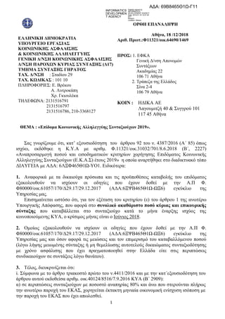 1
ΕΛΛΗΝΙΚΗ ΔΗΜΟΚΡΑΣΙΑ
ΤΠΟΤΡΓΕΙO ΕΡΓΑ΢ΙΑ΢
ΚΟΙΝΧΝΙΚΗ΢ Α΢ΦΑΛΙ΢Η΢
& ΚΟΙΝΧΝΙΚΗ΢ ΑΛΛΗΛΕΓΓΤΗ΢
ΓΕΝΙΚΗ Δ/Ν΢Η ΚΟΙΝΧΝΙΚΗ΢ Α΢ΦΑΛΙ΢Η΢
Δ/Ν΢Η ΠΑΡΟΥΧΝ ΚΤΡΙΑ΢ ΢ΤΝΣΑΞΗ΢ (Δ17)
ΣΜΗΜΑ ΢ΤΝΣΑΞΗ΢ ΓΗΡΑΣΟ΢
ΣΑΥ. Δ/Ν΢Η : ΢ηαδίνπ 29
ΣΑΥ. ΚΧΔΙΚΑ΢ : 101 10
ΠΛΗΡΟΦΟΡΙΔ΢: Δ. Βξέθνπ
Α. Λπηξνθάπε
Υξ. Γθηνπιέθα
ΣΗΛΔΦΧΝΑ: 2131516791
2131516797
2131516786, 210-3368127
ΟΡΘΗ ΕΠΑΝΑΛΗΦΗ
Αθήνα, 18 /12/2018
Απιθ. Ππωη.:Φ11321/οικ.64690/1469
ΠΡΟ΢: 1. ΔΦΚΑ
Γεληθή Γ/λζε Απνλνκώλ
΢πληάμεσλ
Αθαδεκίαο 22
106 71 Αζήλα
2. Σξάπεδα ηεο Διιάδνο
΢ίλα 2-4
106 79 Αζήλα
ΚΟΙΝ : ΗΓΙΚΑ ΑΔ
Λαγνπκηηδή 40 & ΢πγγξνύ 101
117 45 Αζήλα
ΘΕΜΑ : «Επίδομα Κοινωνικήρ Αλληλεγγύηρ ΢ςνηαξιούσων 2019».
΢αο γλσξίδνπκε όηη, θαη’ εμνπζηνδόηεζε ηνπ άξζξνπ 92 ηνπ λ. 4387/2016 (A΄ 85) όπσο
ηζρύεη, εθδόζεθε ε Κ.Τ.Α κε αξηζκ. Φ.11321/νηθ.31032/701/8.6.2018 (Β΄, 2227)
«Αλαπξνζαξκνγή πνζνύ θαη εηζνδεκαηηθώλ θξηηεξίσλ ρνξήγεζεο Δπηδόκαηνο Κνηλσληθήο
Αιιειεγγύεο ΢πληαμηνύρσλ (Δ.Κ.Α.΢) έηνπο 2019» ε νπνία αλαξηήζεθε ζην δηαδηθηπαθό ηόπν
ΓΙΑΤΓΔΙΑ κε ΑΓΑ: 6ΛΞΦ465Θ1Χ-ΤΟ1. Δηδηθόηεξα:
1. Αλαθνξηθά κε ηα δηθαηνύρα πξόζσπα θαη ηηο πξνϋπνζέζεηο θαηαβνιήο ηνπ επηδόκαηνο
εμαθνινπζνύλ λα ηζρύνπλ νη νδεγίεο πνπ έρνπλ δνζεί κε ηελ Α.Π Φ.
Φ80000/νηθ.61057/170/Γ29.17/29.12.2017 (ΑΓΑ:6ΞΦΒ465Θ1Χ-ΧΞ6) εγθύθιην ηεο
Τπεξεζίαο καο.
Δπηζεκαίλεηαη σζηόζν όηη, γηα ηνλ εμέηαζε ηνπ θξηηεξίνπ (ε) ηνπ άξζξνπ 1 ηεο αλσηέξσ
Τπνπξγηθήο Απόθαζεο, πνπ αθνξά ζην ζςνολικό ακαθάπιζηο ποζό κύπιαρ και επικοςπικήρ
ζύνηαξηρ πνπ θαηαβάιιεηαη ζην ζπληαμηνύρν θαηά ην κήλα έλαξμεο ηζρύνο ηεο
θνηλνπνηνύκελεο ΚΤΑ, ν θξίζηκνο κήλαο είλαη ν Ινύληνο 2018.
2. Οκνίσο εμαθνινπζνύλ λα ηζρύνπλ νη νδεγίεο πνπ έρνπλ δνζεί κε ηελ Α.Π Φ.
Φ80000/νηθ.61057/170/Γ29.17/29.12.2017 (ΑΓΑ:6ΞΦΒ465Θ1Χ-ΧΞ6) εγθύθιην ηεο
Τπεξεζίαο καο θαη όζνλ αθνξά ηηο κεηώζεηο θαη ηνλ επηκεξηζκό ηνπ θαηαβαιιόκελνπ πνζνύ
(ιόγσ ιήςεο κεησκέλεο ζύληαμεο ή κε ζεκειίσζεο απηνηεινύο δηθαηώκαηνο ζπληαμηνδόηεζεο
κε ρξόλν αζθάιηζεο πνπ έρεη πξαγκαηνπνηεζεί ζηελ Διιάδα είηε ζηηο πεξηπηώζεηο
ζπλδηθαηνύρσλ ζε ζπληάμεηο ιόγσ ζαλάηνπ).
3. Σέινο, δηεπθξηλίδεηαη όηη:
i. ΢ύκθσλα κε ην άξζξν ηξηαθνζηό πξώην ηνπ λ.4411/2016 θαη κε ηελ θαη΄εμνπζηνδόηεζε ηνπ
άξζξνπ απηνύ εθδνζείζα αξηζκ. νηθ.40124/8516/7.9.2016 ΚΤΑ (Β΄ 2909):
α) ζε πεξηπηώζεηο ζπληαμηνύρσλ κε πνζνζηό αλαπεξίαο 80% θαη άλσ πνπ ζηεξνύληαη πιήξσο
ηελ αλσηέξσ παξνρή ηνπ ΔΚΑ΢, ρνξεγείηαη έθηαθηε κεληαία νηθνλνκηθή ελίζρπζε ηζόπνζε κε
ηελ παξνρή ηνπ ΔΚΑ΢ πνπ έρεη απσιεζζεί.
ΑΔΑ: 69Β8465Θ1Ω-Γ11
INFORMATICS
DEVELOPMEN
T AGENCY
Digitally signed by
INFORMATICS
DEVELOPMENT AGENCY
Date: 2019.01.16 12:21:42
EET
Reason:
Location: Athens
ΑΔΑ: 6ΙΥΟ465ΧΠΙ-Π0Δ
 